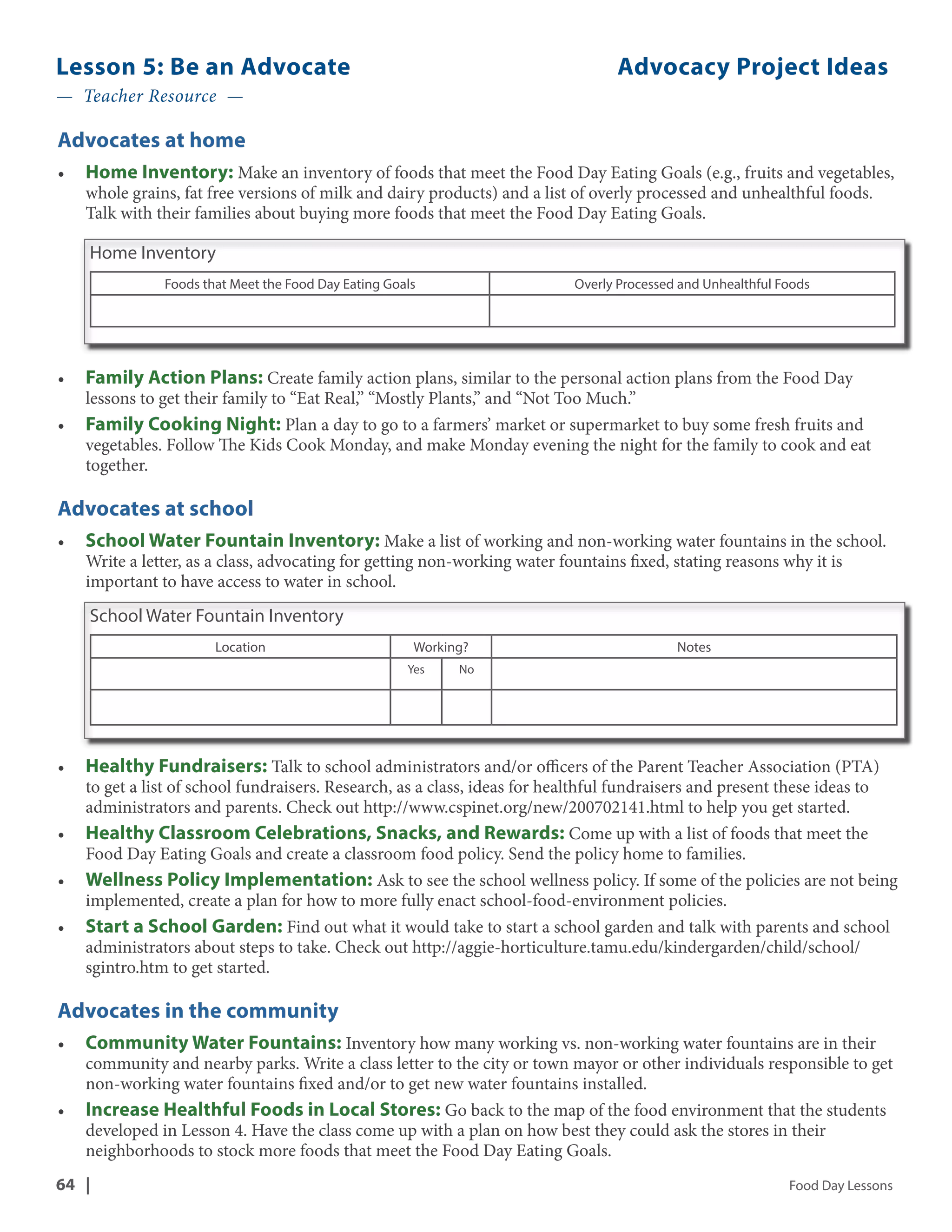 Lesson 5: Be an Advocate Advocacy Project Ideas 
— Teacher Resource — 
Advocates at home 
• Home Inventory: Make an inventory of foods that meet the Food Day Eating Goals (e.g., fruits and vegetables, 
whole grains, fat free versions of milk and dairy products) and a list of overly processed and unhealthful foods. 
Talk with their families about buying more foods that meet the Food Day Eating Goals. 
Home Inventory 
Foods that Meet the Food Day Eating Goals Overly Processed and Unhealthful Foods 
• Family Action Plans: Create family action plans, similar to the personal action plans from the Food Day 
lessons to get their family to “Eat Real,” “Mostly Plants,” and “Not Too Much.” 
• Family Cooking Night: Plan a day to go to a farmers’ market or supermarket to buy some fresh fruits and 
vegetables. Follow The Kids Cook Monday, and make Monday evening the night for the family to cook and eat 
together. 
Advocates at school 
• School Water Fountain Inventory: Make a list of working and non-working water fountains in the school. 
Write a letter, as a class, advocating for getting non-working water fountains fixed, stating reasons why it is 
important to have access to water in school. 
School Water Fountain Inventory 
Location Working? Notes 
Yes No 
• Healthy Fundraisers: Talk to school administrators and/or officers of the Parent Teacher Association (PTA) 
to get a list of school fundraisers. Research, as a class, ideas for healthful fundraisers and present these ideas to 
administrators and parents. Check out http://www.cspinet.org/new/200702141.html to help you get started. 
• Healthy Classroom Celebrations, Snacks, and Rewards: Come up with a list of foods that meet the 
Food Day Eating Goals and create a classroom food policy. Send the policy home to families. 
• Wellness Policy Implementation: Ask to see the school wellness policy. If some of the policies are not being 
implemented, create a plan for how to more fully enact school-food-environment policies. 
• Start a School Garden: Find out what it would take to start a school garden and talk with parents and school 
administrators about steps to take. Check out http://aggie-horticulture.tamu.edu/kindergarden/child/school/ 
sgintro.htm to get started. 
Advocates in the community 
• Community Water Fountains: Inventory how many working vs. non-working water fountains are in their 
community and nearby parks. Write a class letter to the city or town mayor or other individuals responsible to get 
non-working water fountains fixed and/or to get new water fountains installed. 
• Increase Healthful Foods in Local Stores: Go back to the map of the food environment that the students 
developed in Lesson 4. Have the class come up with a plan on how best they could ask the stores in their 
neighborhoods to stock more foods that meet the Food Day Eating Goals. 
64 | Food Day Lessons 
 