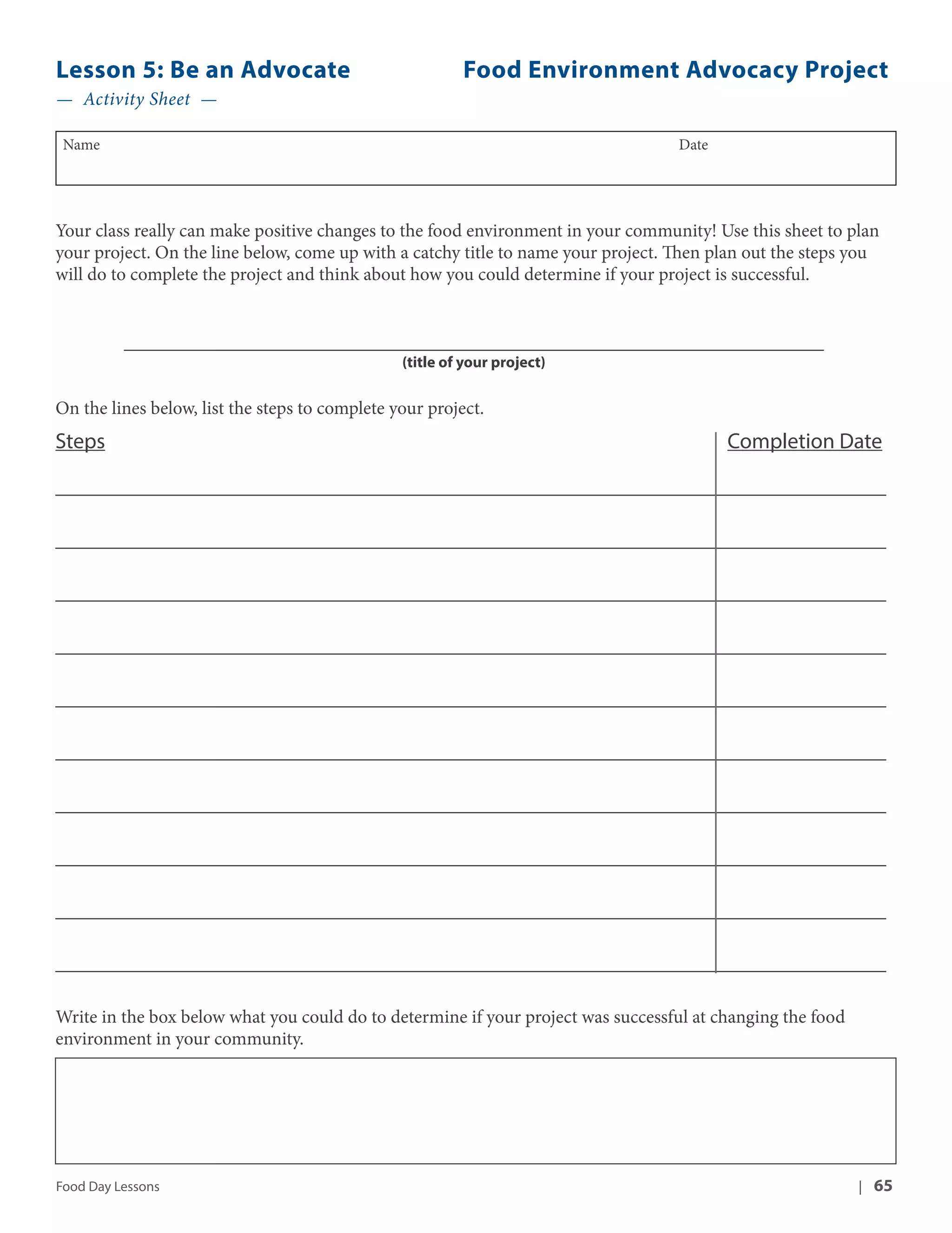 Lesson 5: Be an Advocate Food Environment Advocacy Project 
— Activity Sheet — 
Name Date 
Your class really can make positive changes to the food environment in your community! Use this sheet to plan 
your project. On the line below, come up with a catchy title to name your project. Then plan out the steps you 
will do to complete the project and think about how you could determine if your project is successful. 
___________________________________________________________________________ 
(title of your project) 
On the lines below, list the steps to complete your project. 
Steps Completion Date 
_________________________________________________________________________________________ 
_________________________________________________________________________________________ 
_________________________________________________________________________________________ 
_________________________________________________________________________________________ 
_________________________________________________________________________________________ 
_________________________________________________________________________________________ 
_________________________________________________________________________________________ 
_________________________________________________________________________________________ 
_________________________________________________________________________________________ 
_________________________________________________________________________________________ 
Write in the box below what you could do to determine if your project was successful at changing the food 
environment in your community. 
Food Day Lessons | 65 
 