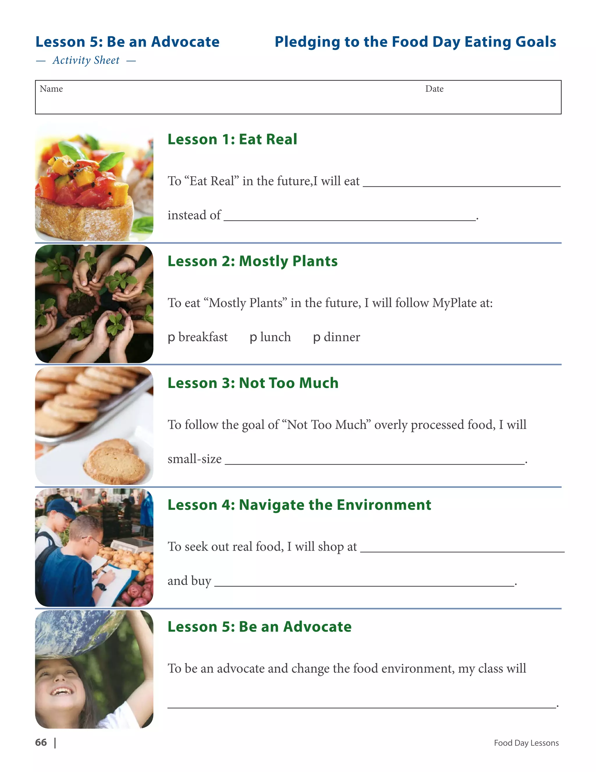 Lesson 5: Be an Advocate Pledging to the Food Day Eating Goals 
— Activity Sheet — 
Name Date 
Lesson 1: Eat Real 
To “Eat Real” in the future,I will eat _____________________________ 
instead of _____________________________________. 
Lesson 2: Mostly Plants 
To eat “Mostly Plants” in the future, I will follow MyPlate at: 
p breakfast p lunch p dinner 
Lesson 3: Not Too Much 
To follow the goal of “Not Too Much” overly processed food, I will 
small-size ____________________________________________. 
Lesson 4: Navigate the Environment 
To seek out real food, I will shop at ______________________________ 
and buy ____________________________________________. 
Lesson 5: Be an Advocate 
To be an advocate and change the food environment, my class will 
_________________________________________________________. 
66 | Food Day Lessons 
 