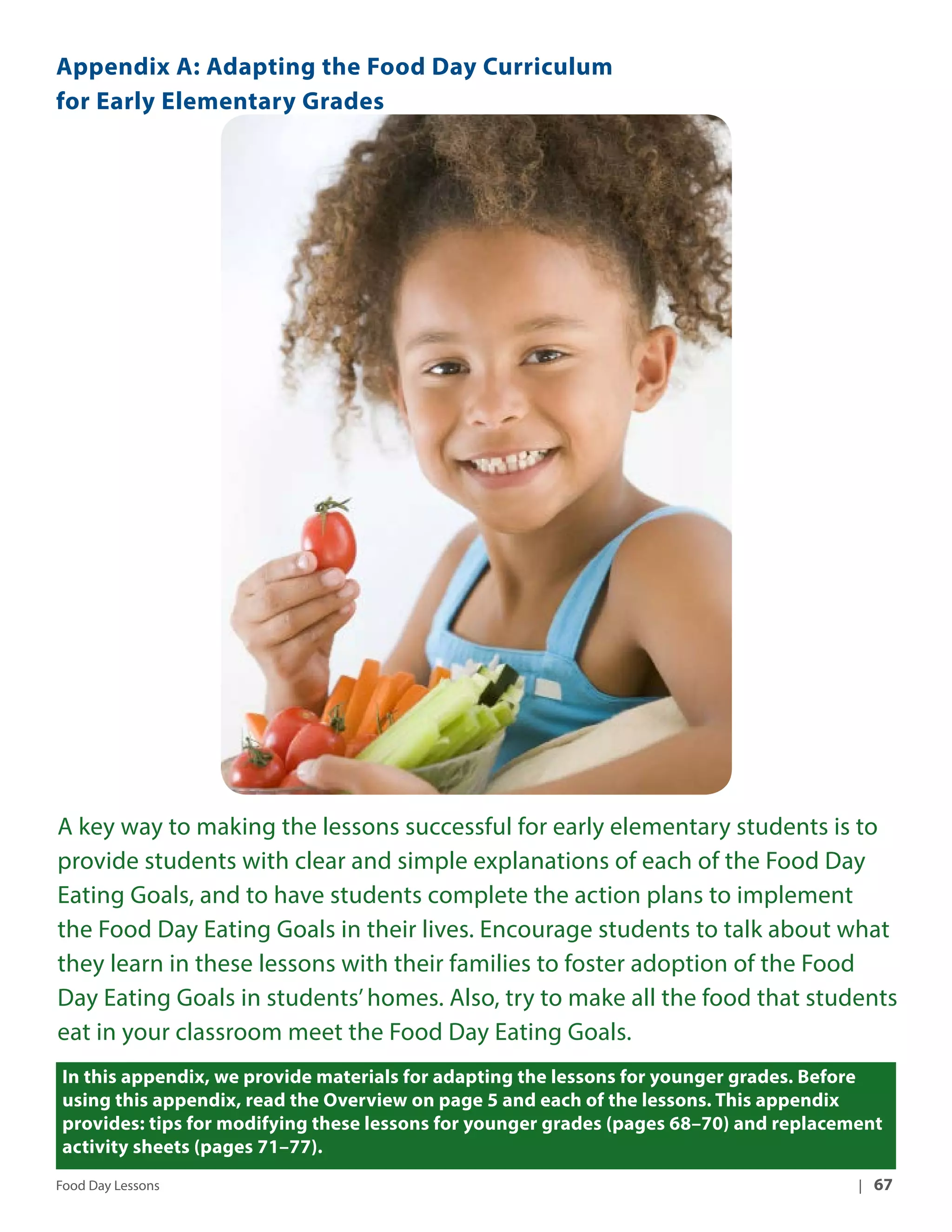 Appendix A: Adapting the Food Day Curriculum 
for Early Elementary Grades 
A key way to making the lessons successful for early elementary students is to 
provide students with clear and simple explanations of each of the Food Day 
Eating Goals, and to have students complete the action plans to implement 
the Food Day Eating Goals in their lives. Encourage students to talk about what 
they learn in these lessons with their families to foster adoption of the Food 
Day Eating Goals in students’ homes. Also, try to make all the food that students 
eat in your classroom meet the Food Day Eating Goals. 
In this appendix, we provide materials for adapting the lessons for younger grades. Before 
using this appendix, read the Overview on page 5 and each of the lessons. This appendix 
provides: tips for modifying these lessons for younger grades (pages 68–70) and replacement 
activity sheets (pages 71–77). 
Food Day Lessons | 67 
 