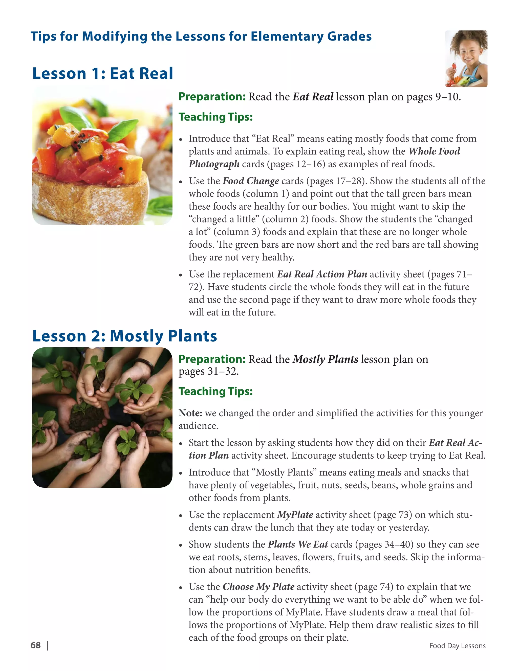 Tips for Modifying the Lessons for Elementary Grades 
Lesson 1: Eat Real 
Preparation: Read the Eat Real lesson plan on pages 9–10. 
Teaching Tips: 
• Introduce that “Eat Real” means eating mostly foods that come from 
plants and animals. To explain eating real, show the Whole Food 
Photograph cards (pages 12–16) as examples of real foods. 
• Use the Food Change cards (pages 17–28). Show the students all of the 
whole foods (column 1) and point out that the tall green bars mean 
these foods are healthy for our bodies. You might want to skip the 
“changed a little” (column 2) foods. Show the students the “changed 
a lot” (column 3) foods and explain that these are no longer whole 
foods. The green bars are now short and the red bars are tall showing 
they are not very healthy. 
• Use the replacement Eat Real Action Plan activity sheet (pages 71– 
72). Have students circle the whole foods they will eat in the future 
and use the second page if they want to draw more whole foods they 
will eat in the future. 
Lesson 2: Mostly Plants 
Preparation: Read the Mostly Plants lesson plan on 
pages 31–32. 
Teaching Tips: 
Note: we changed the order and simplified the activities for this younger 
audience. 
• Start the lesson by asking students how they did on their Eat Real Ac-tion 
Plan activity sheet. Encourage students to keep trying to Eat Real. 
• Introduce that “Mostly Plants” means eating meals and snacks that 
have plenty of vegetables, fruit, nuts, seeds, beans, whole grains and 
other foods from plants. 
• Use the replacement MyPlate activity sheet (page 73) on which stu-dents 
can draw the lunch that they ate today or yesterday. 
• Show students the Plants We Eat cards (pages 34–40) so they can see 
we eat roots, stems, leaves, flowers, fruits, and seeds. Skip the informa-tion 
about nutrition benefits. 
• Use the Choose My Plate activity sheet (page 74) to explain that we 
can “help our body do everything we want to be able do” when we fol-low 
the proportions of MyPlate. Have students draw a meal that fol-lows 
the proportions of MyPlate. Help them draw realistic sizes to fill 
each of the food groups on their plate. 
68 | Food Day Lessons 
 