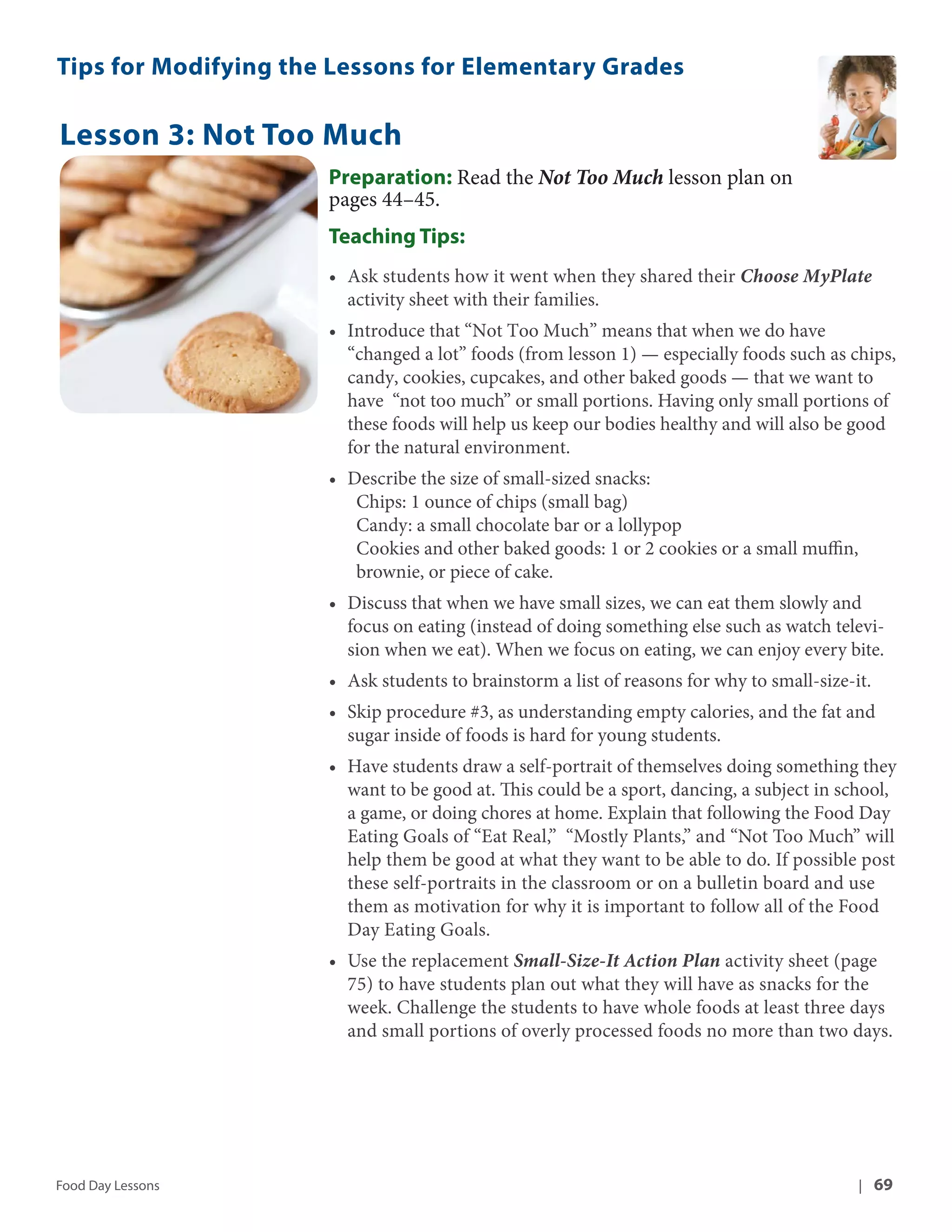 Tips for Modifying the Lessons for Elementary Grades 
Lesson 3: Not Too Much 
Preparation: Read the Not Too Much lesson plan on 
pages 44–45. 
Teaching Tips: 
• Ask students how it went when they shared their Choose MyPlate 
activity sheet with their families. 
• Introduce that “Not Too Much” means that when we do have 
“changed a lot” foods (from lesson 1) — especially foods such as chips, 
candy, cookies, cupcakes, and other baked goods — that we want to 
have “not too much” or small portions. Having only small portions of 
these foods will help us keep our bodies healthy and will also be good 
for the natural environment. 
• Describe the size of small-sized snacks: 
Chips: 1 ounce of chips (small bag) 
Candy: a small chocolate bar or a lollypop 
Cookies and other baked goods: 1 or 2 cookies or a small muffin, 
brownie, or piece of cake. 
• Discuss that when we have small sizes, we can eat them slowly and 
focus on eating (instead of doing something else such as watch televi-sion 
when we eat). When we focus on eating, we can enjoy every bite. 
• Ask students to brainstorm a list of reasons for why to small-size-it. 
• Skip procedure #3, as understanding empty calories, and the fat and 
sugar inside of foods is hard for young students. 
• Have students draw a self-portrait of themselves doing something they 
want to be good at. This could be a sport, dancing, a subject in school, 
a game, or doing chores at home. Explain that following the Food Day 
Eating Goals of “Eat Real,” “Mostly Plants,” and “Not Too Much” will 
help them be good at what they want to be able to do. If possible post 
these self-portraits in the classroom or on a bulletin board and use 
them as motivation for why it is important to follow all of the Food 
Day Eating Goals. 
• Use the replacement Small-Size-It Action Plan activity sheet (page 
75) to have students plan out what they will have as snacks for the 
week. Challenge the students to have whole foods at least three days 
and small portions of overly processed foods no more than two days. 
Food Day Lessons | 69 
 