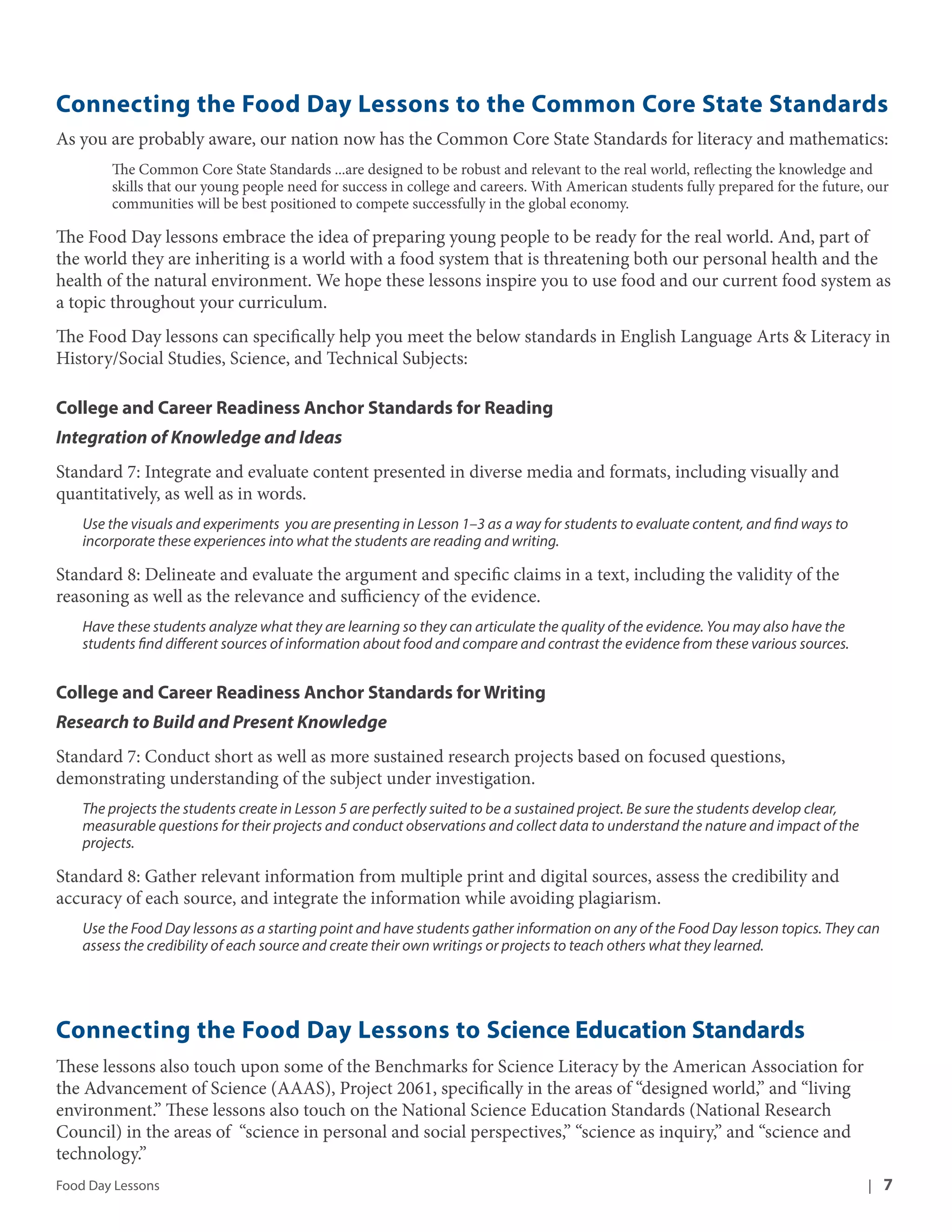 Connecting the Food Day Lessons to the Common Core State Standards 
As you are probably aware, our nation now has the Common Core State Standards for literacy and mathematics: 
The Common Core State Standards ...are designed to be robust and relevant to the real world, reflecting the knowledge and 
skills that our young people need for success in college and careers. With American students fully prepared for the future, our 
communities will be best positioned to compete successfully in the global economy. 
The Food Day lessons embrace the idea of preparing young people to be ready for the real world. And, part of 
the world they are inheriting is a world with a food system that is threatening both our personal health and the 
health of the natural environment. We hope these lessons inspire you to use food and our current food system as 
a topic throughout your curriculum. 
The Food Day lessons can specifically help you meet the below standards in English Language Arts & Literacy in 
History/Social Studies, Science, and Technical Subjects: 
College and Career Readiness Anchor Standards for Reading 
Integration of Knowledge and Ideas 
Standard 7: Integrate and evaluate content presented in diverse media and formats, including visually and 
quantitatively, as well as in words. 
Use the visuals and experiments you are presenting in Lesson 1–3 as a way for students to evaluate content, and find ways to 
incorporate these experiences into what the students are reading and writing. 
Standard 8: Delineate and evaluate the argument and specific claims in a text, including the validity of the 
reasoning as well as the relevance and sufficiency of the evidence. 
Have these students analyze what they are learning so they can articulate the quality of the evidence. You may also have the 
students find different sources of information about food and compare and contrast the evidence from these various sources. 
College and Career Readiness Anchor Standards for Writing 
Research to Build and Present Knowledge 
Standard 7: Conduct short as well as more sustained research projects based on focused questions, 
demonstrating understanding of the subject under investigation. 
The projects the students create in Lesson 5 are perfectly suited to be a sustained project. Be sure the students develop clear, 
measurable questions for their projects and conduct observations and collect data to understand the nature and impact of the 
projects. 
Standard 8: Gather relevant information from multiple print and digital sources, assess the credibility and 
accuracy of each source, and integrate the information while avoiding plagiarism. 
Use the Food Day lessons as a starting point and have students gather information on any of the Food Day lesson topics. They can 
assess the credibility of each source and create their own writings or projects to teach others what they learned. 
Connecting the Food Day Lessons to Science Education Standards 
These lessons also touch upon some of the Benchmarks for Science Literacy by the American Association for 
the Advancement of Science (AAAS), Project 2061, specifically in the areas of “designed world,” and “living 
environment.” These lessons also touch on the National Science Education Standards (National Research 
Council) in the areas of “science in personal and social perspectives,” “science as inquiry,” and “science and 
technology.” 
Food Day Lessons | 7 
 