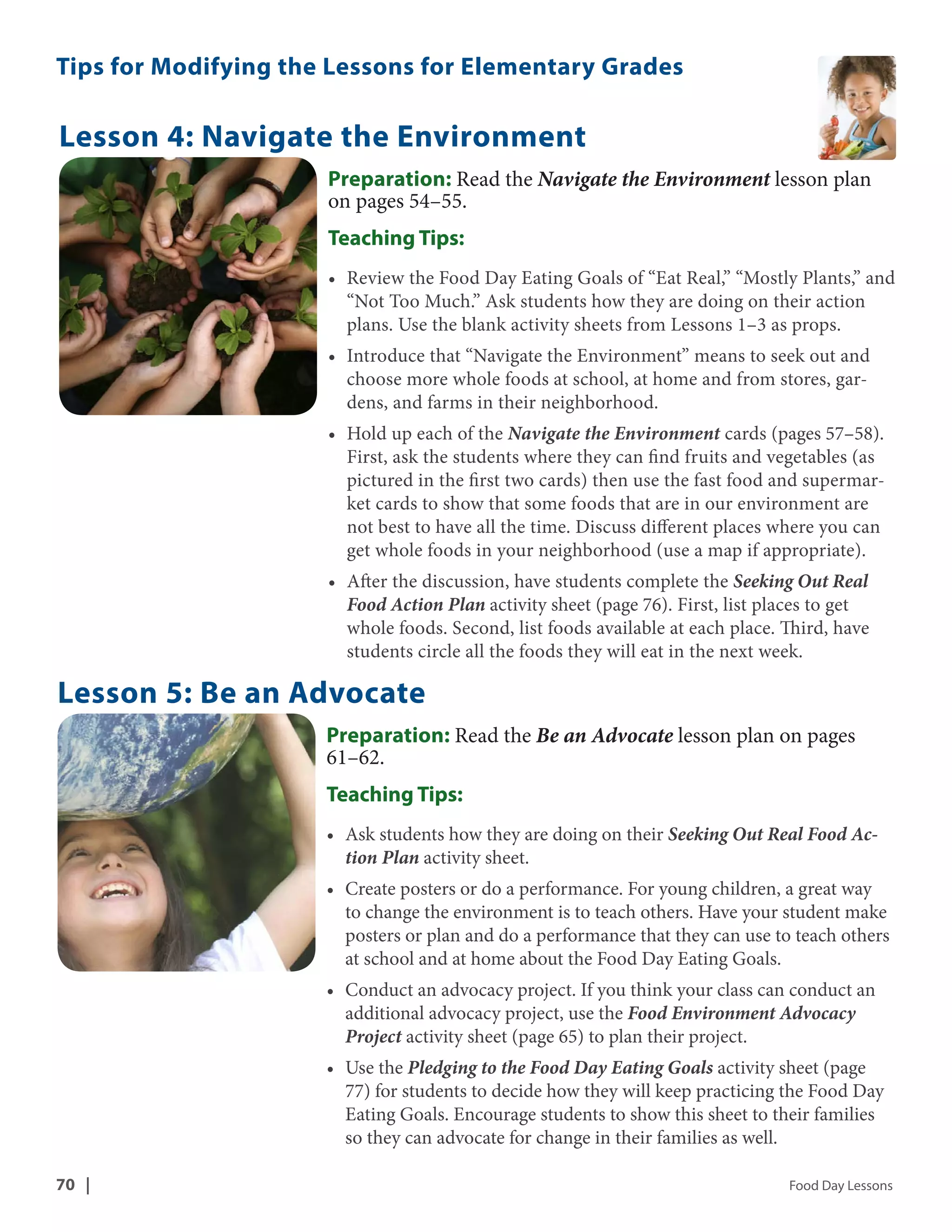 Tips for Modifying the Lessons for Elementary Grades 
Lesson 4: Navigate the Environment 
Preparation: Read the Navigate the Environment lesson plan 
on pages 54–55. 
Teaching Tips: 
• Review the Food Day Eating Goals of “Eat Real,” “Mostly Plants,” and 
“Not Too Much.” Ask students how they are doing on their action 
plans. Use the blank activity sheets from Lessons 1–3 as props. 
• Introduce that “Navigate the Environment” means to seek out and 
choose more whole foods at school, at home and from stores, gar-dens, 
and farms in their neighborhood. 
• Hold up each of the Navigate the Environment cards (pages 57–58). 
First, ask the students where they can find fruits and vegetables (as 
pictured in the first two cards) then use the fast food and supermar-ket 
cards to show that some foods that are in our environment are 
not best to have all the time. Discuss different places where you can 
get whole foods in your neighborhood (use a map if appropriate). 
• After the discussion, have students complete the Seeking Out Real 
Food Action Plan activity sheet (page 76). First, list places to get 
whole foods. Second, list foods available at each place. Third, have 
students circle all the foods they will eat in the next week. 
Lesson 5: Be an Advocate 
Preparation: Read the Be an Advocate lesson plan on pages 
61–62. 
Teaching Tips: 
• Ask students how they are doing on their Seeking Out Real Food Ac-tion 
Plan activity sheet. 
• Create posters or do a performance. For young children, a great way 
to change the environment is to teach others. Have your student make 
posters or plan and do a performance that they can use to teach others 
at school and at home about the Food Day Eating Goals. 
• Conduct an advocacy project. If you think your class can conduct an 
additional advocacy project, use the Food Environment Advocacy 
Project activity sheet (page 65) to plan their project. 
• Use the Pledging to the Food Day Eating Goals activity sheet (page 
77) for students to decide how they will keep practicing the Food Day 
Eating Goals. Encourage students to show this sheet to their families 
so they can advocate for change in their families as well. 
70 | Food Day Lessons 
 