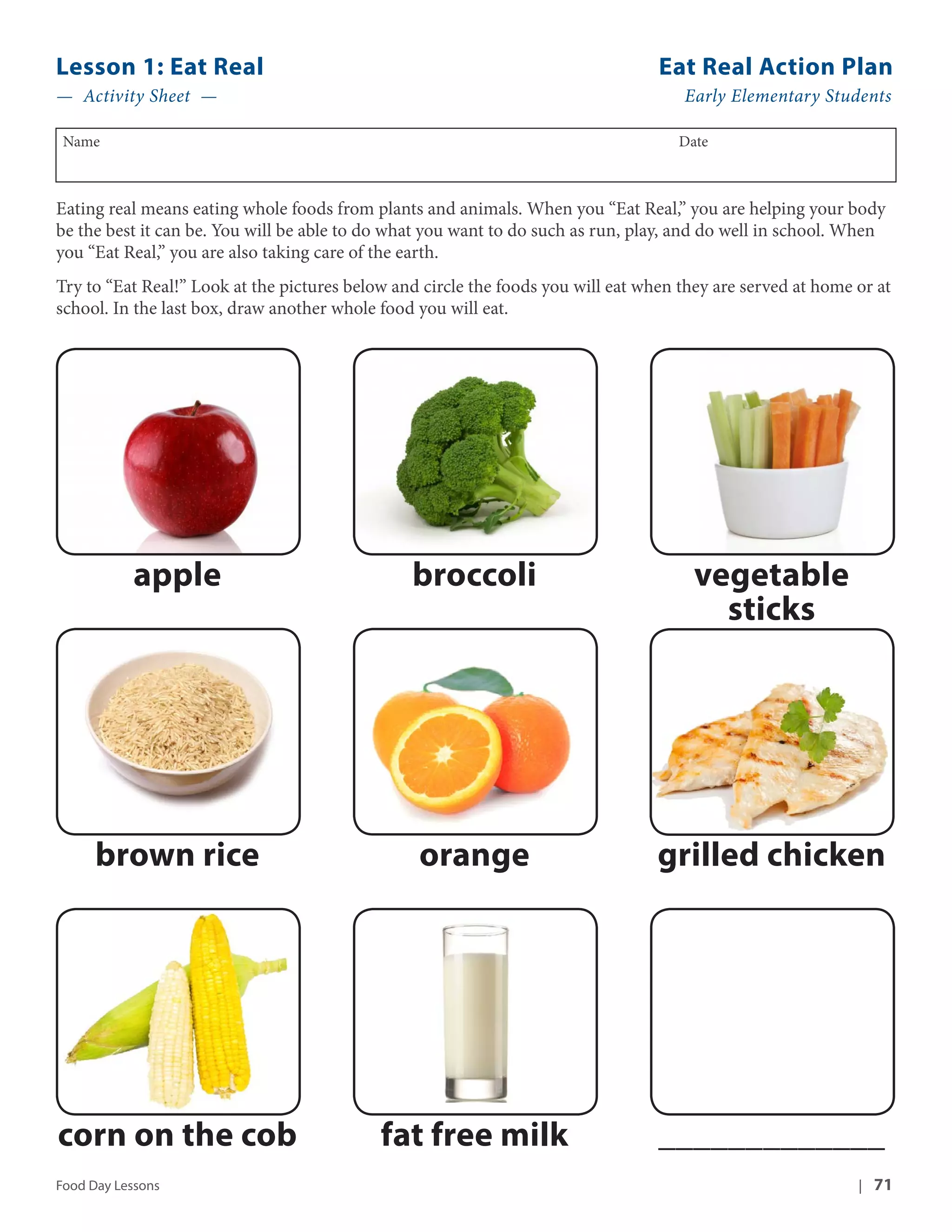 Lesson 1: Eat Real Eat Real Action Plan 
— Activity Sheet — Early Elementary Students 
Name Date 
Eating real means eating whole foods from plants and animals. When you “Eat Real,” you are helping your body 
be the best it can be. You will be able to do what you want to do such as run, play, and do well in school. When 
you “Eat Real,” you are also taking care of the earth. 
Try to “Eat Real!” Look at the pictures below and circle the foods you will eat when they are served at home or at 
school. In the last box, draw another whole food you will eat. 
apple broccoli vegetable 
sticks 
brown rice orange grilled chicken 
corn on the cob fat free milk _____________ 
Food Day Lessons | 71 
 