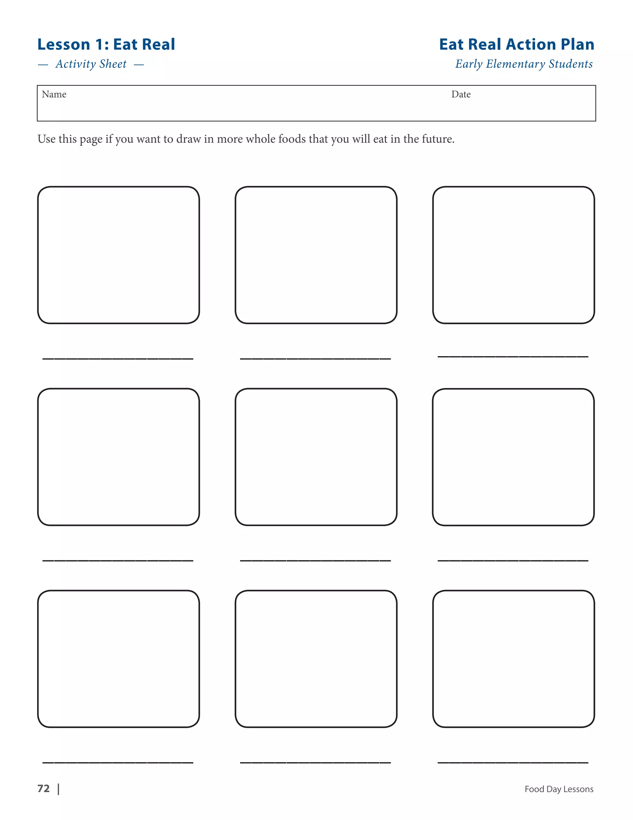 Lesson 1: Eat Real Eat Real Action Plan 
— Activity Sheet — Early Elementary Students 
Name Date 
Use this page if you want to draw in more whole foods that you will eat in the future. 
_____________ _____________ _____________ 
_____________ _____________ _____________ 
_____________ _____________ _____________ 
72 | Food Day Lessons 
 