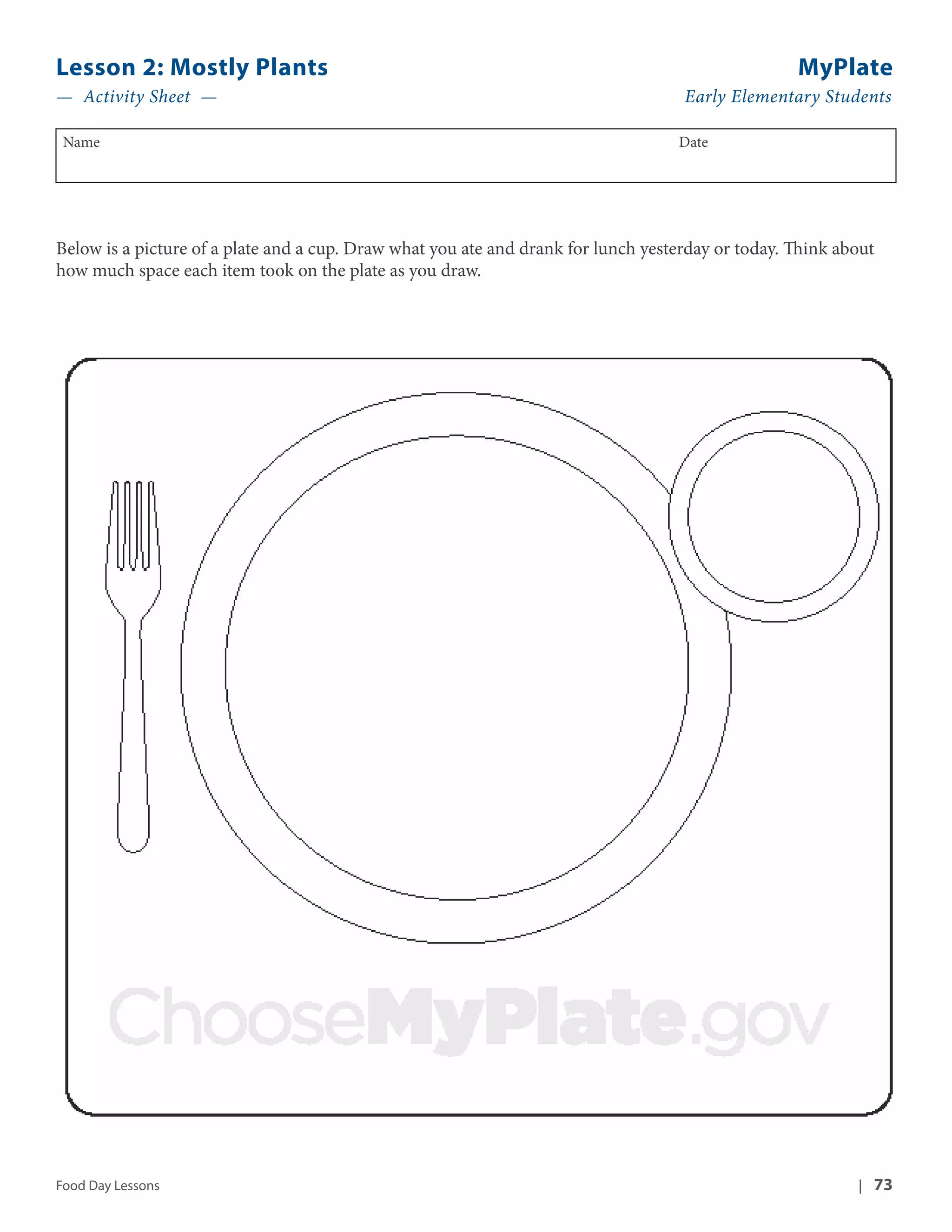 Lesson 2: Mostly Plants MyPlate 
— Activity Sheet — Early Elementary Students 
Name Date 
Below is a picture of a plate and a cup. Draw what you ate and drank for lunch yesterday or today. Think about 
how much space each item took on the plate as you draw. 
Food Day Lessons | 73 
 
