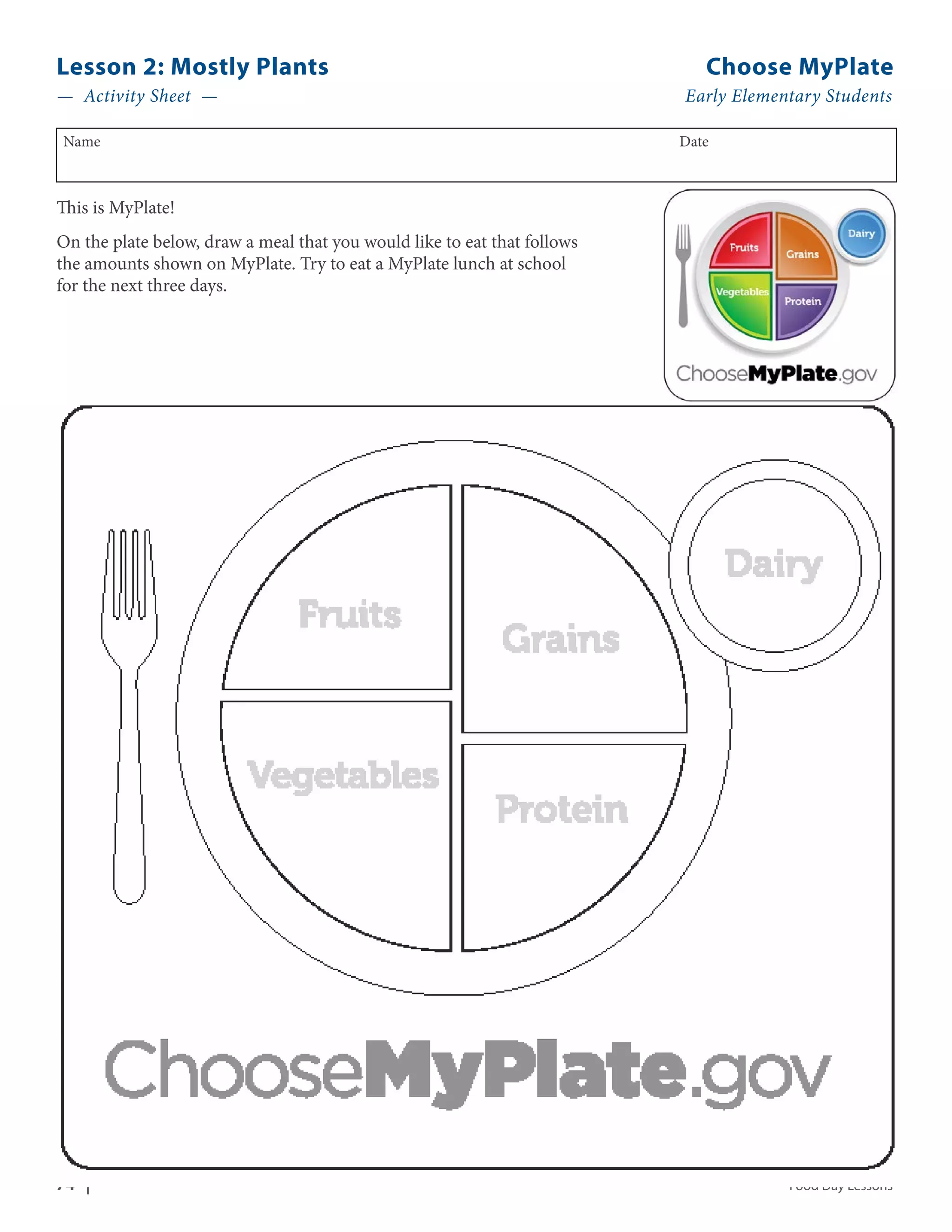 Lesson 2: Mostly Plants Choose MyPlate 
— Activity Sheet — Early Elementary Students 
Name Date 
This is MyPlate! 
On the plate below, draw a meal that you would like to eat that follows 
the amounts shown on MyPlate. Try to eat a MyPlate lunch at school 
for the next three days. 
74 | Food Day Lessons 
 