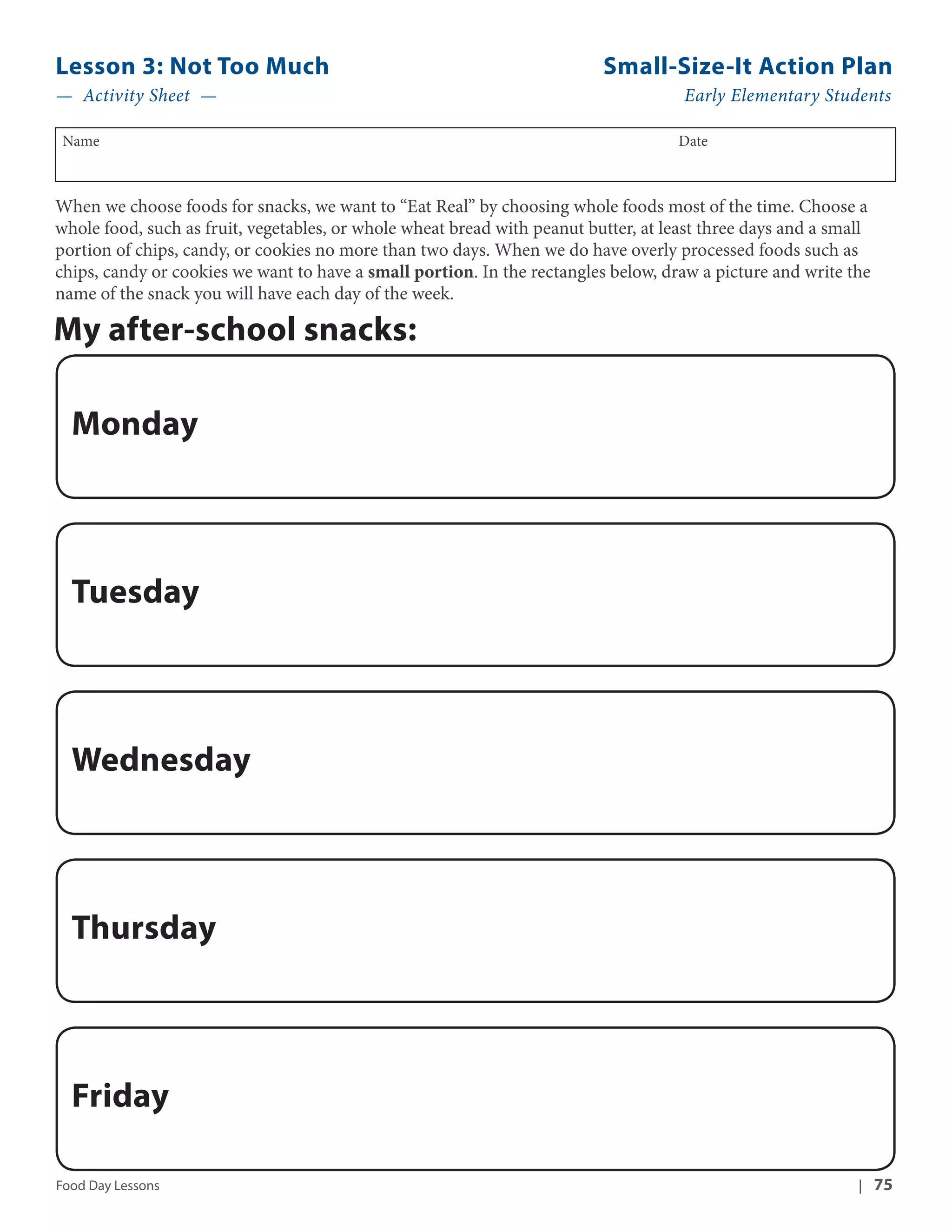 Lesson 3: Not Too Much Small-Size-It Action Plan 
— Activity Sheet — Early Elementary Students 
Name Date 
When we choose foods for snacks, we want to “Eat Real” by choosing whole foods most of the time. Choose a 
whole food, such as fruit, vegetables, or whole wheat bread with peanut butter, at least three days and a small 
portion of chips, candy, or cookies no more than two days. When we do have overly processed foods such as 
chips, candy or cookies we want to have a small portion. In the rectangles below, draw a picture and write the 
name of the snack you will have each day of the week. 
My after-school snacks: 
Monday 
Tuesday 
Wednesday 
Thursday 
Friday 
Food Day Lessons | 75 
 