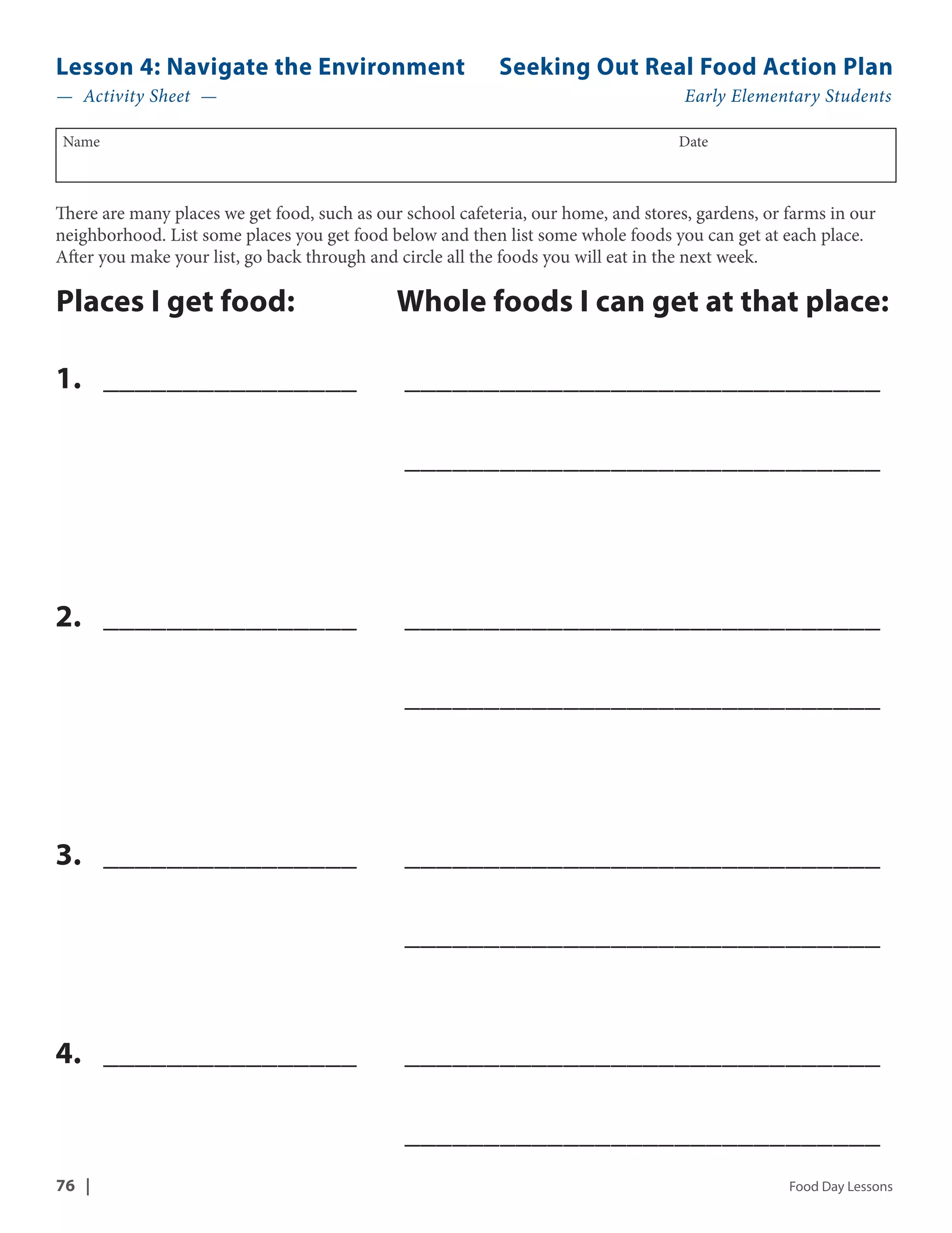 Lesson 4: Navigate the Environment Seeking Out Real Food Action Plan 
— Activity Sheet — Early Elementary Students 
Name Date 
There are many places we get food, such as our school cafeteria, our home, and stores, gardens, or farms in our 
neighborhood. List some places you get food below and then list some whole foods you can get at each place. 
After you make your list, go back through and circle all the foods you will eat in the next week. 
Places I get food: Whole foods I can get at that place: 
1. _ ________________ _______________________________ 
_______________________________ 
2. _ ________________ _______________________________ 
_______________________________ 
3. _ ________________ _______________________________ 
_______________________________ 
4. _ ________________ _______________________________ 
_______________________________ 
76 | Food Day Lessons 
 