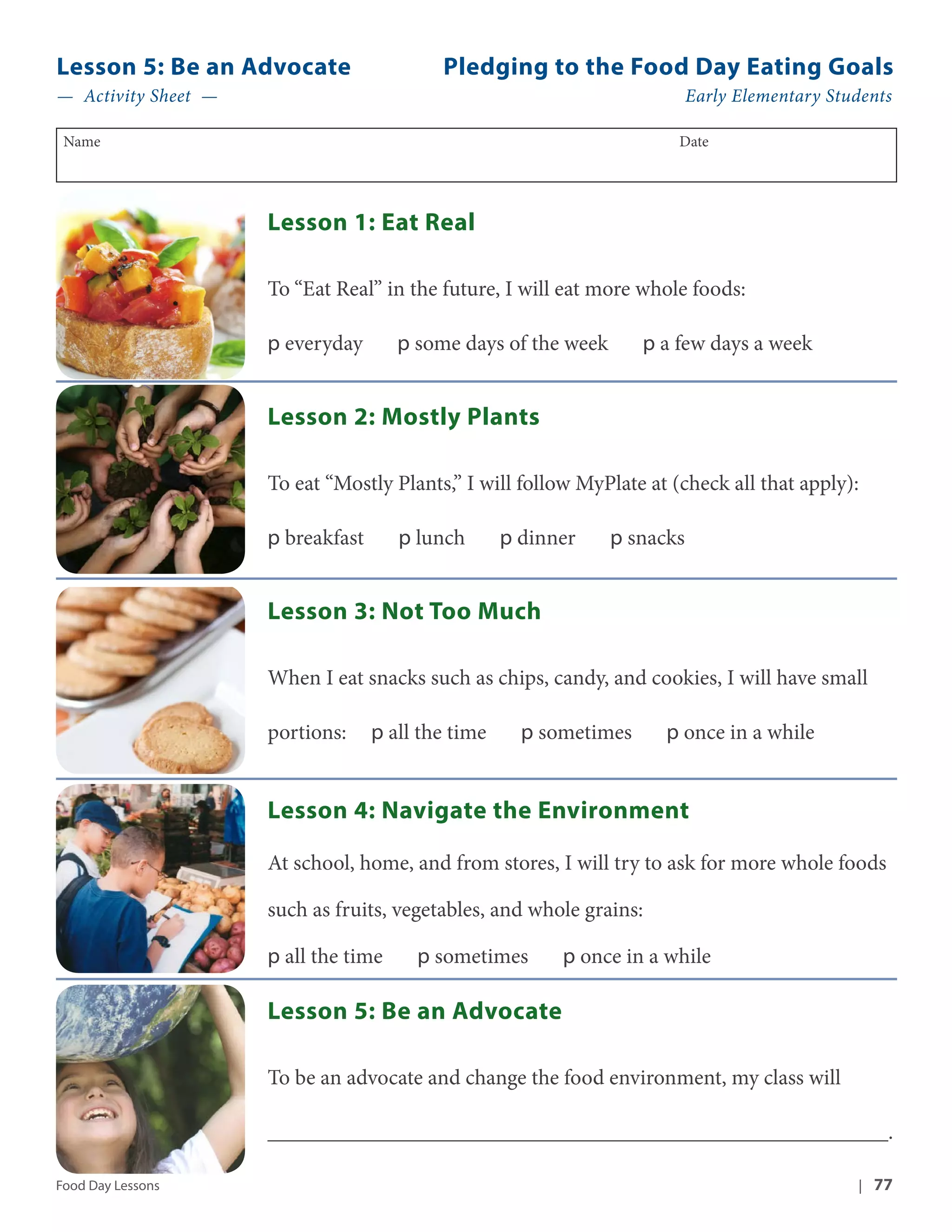 Lesson 5: Be an Advocate Pledging to the Food Day Eating Goals 
— Activity Sheet — Early Elementary Students 
Name Date 
Lesson 1: Eat Real 
To “Eat Real” in the future, I will eat more whole foods: 
p everyday p some days of the week p a few days a week 
Lesson 2: Mostly Plants 
To eat “Mostly Plants,” I will follow MyPlate at (check all that apply): 
p breakfast p lunch p dinner p snacks 
Lesson 3: Not Too Much 
When I eat snacks such as chips, candy, and cookies, I will have small 
portions: p all the time p sometimes p once in a while 
Lesson 4: Navigate the Environment 
At school, home, and from stores, I will try to ask for more whole foods 
such as fruits, vegetables, and whole grains: 
p all the time p sometimes p once in a while 
Lesson 5: Be an Advocate 
To be an advocate and change the food environment, my class will 
_________________________________________________________. 
Food Day Lessons | 77 
 