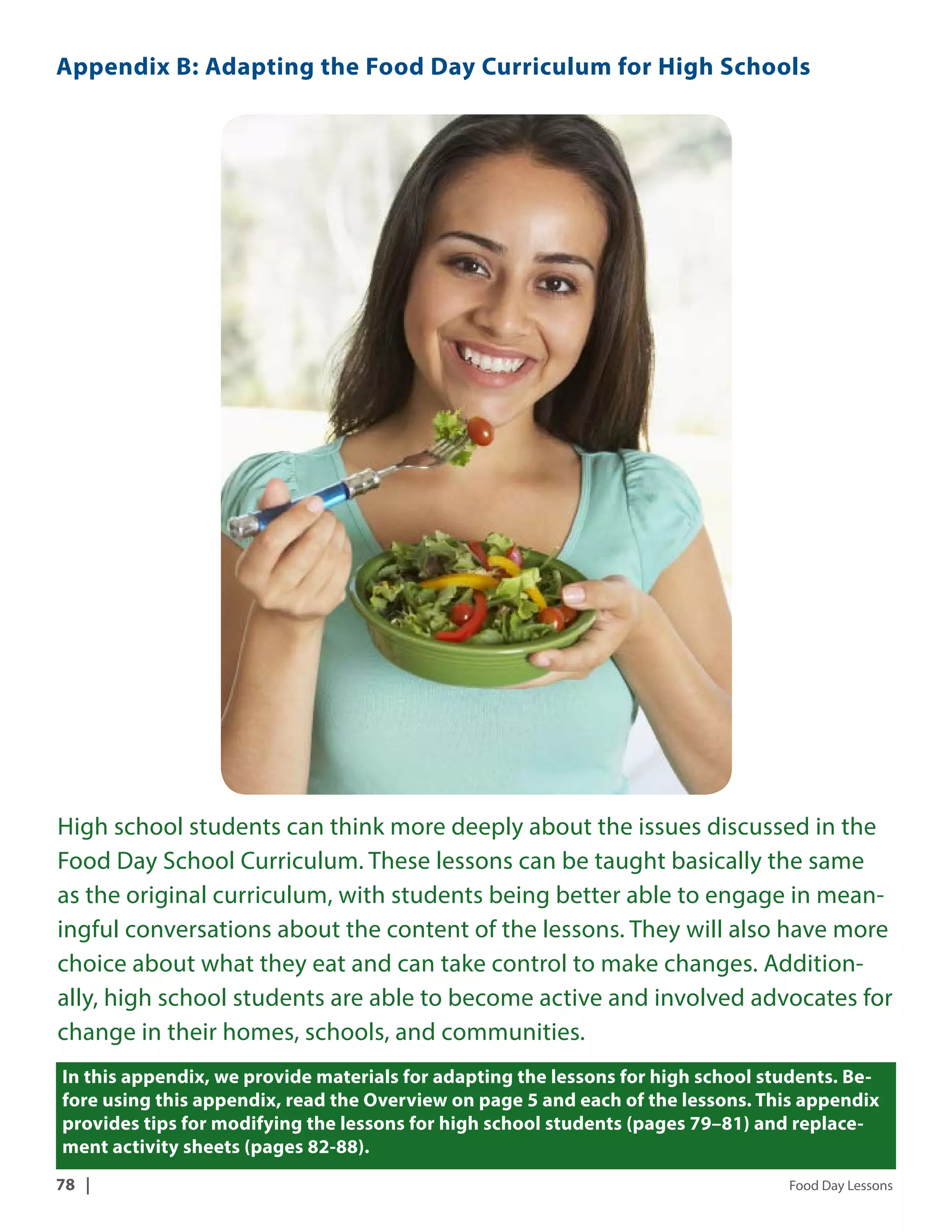 Appendix B: Adapting the Food Day Curriculum for High Schools 
High school students can think more deeply about the issues discussed in the 
Food Day School Curriculum. These lessons can be taught basically the same 
as the original curriculum, with students being better able to engage in mean-ingful 
conversations about the content of the lessons. They will also have more 
choice about what they eat and can take control to make changes. Addition-ally, 
high school students are able to become active and involved advocates for 
change in their homes, schools, and communities. 
In this appendix, we provide materials for adapting the lessons for high school students. Be-fore 
using this appendix, read the Overview on page 5 and each of the lessons. This appendix 
provides tips for modifying the lessons for high school students (pages 79–81) and replace-ment 
activity sheets (pages 82-88). 
78 | Food Day Lessons 
 