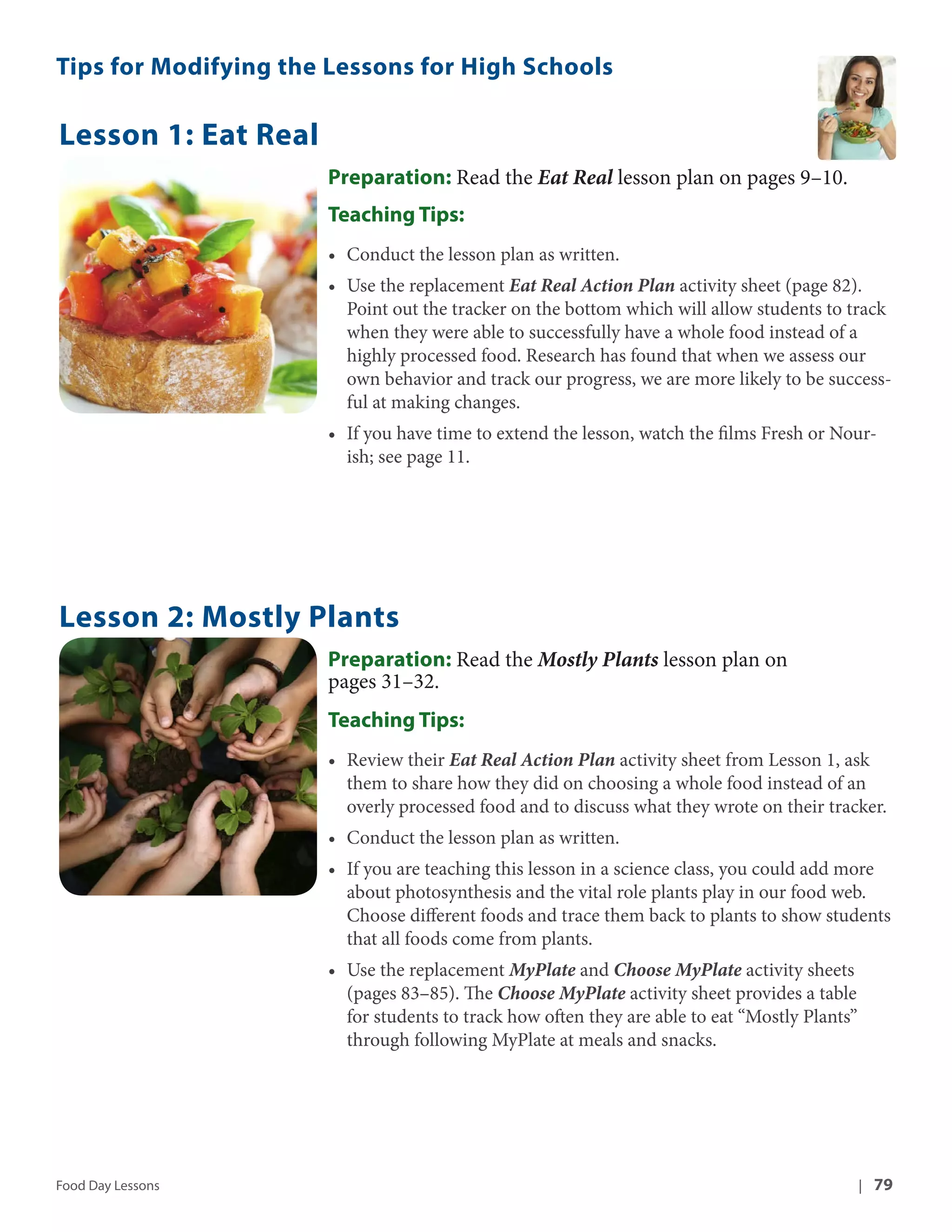 Tips for Modifying the Lessons for High Schools 
Lesson 1: Eat Real 
Preparation: Read the Eat Real lesson plan on pages 9–10. 
Teaching Tips: 
• Conduct the lesson plan as written. 
• Use the replacement Eat Real Action Plan activity sheet (page 82). 
Point out the tracker on the bottom which will allow students to track 
when they were able to successfully have a whole food instead of a 
highly processed food. Research has found that when we assess our 
own behavior and track our progress, we are more likely to be success-ful 
at making changes. 
• If you have time to extend the lesson, watch the films Fresh or Nour-ish; 
see page 11. 
Lesson 2: Mostly Plants 
Preparation: Read the Mostly Plants lesson plan on 
pages 31–32. 
Teaching Tips: 
• Review their Eat Real Action Plan activity sheet from Lesson 1, ask 
them to share how they did on choosing a whole food instead of an 
overly processed food and to discuss what they wrote on their tracker. 
• Conduct the lesson plan as written. 
• If you are teaching this lesson in a science class, you could add more 
about photosynthesis and the vital role plants play in our food web. 
Choose different foods and trace them back to plants to show students 
that all foods come from plants. 
• Use the replacement MyPlate and Choose MyPlate activity sheets 
(pages 83–85). The Choose MyPlate activity sheet provides a table 
for students to track how often they are able to eat “Mostly Plants” 
through following MyPlate at meals and snacks. 
Food Day Lessons | 79 
 