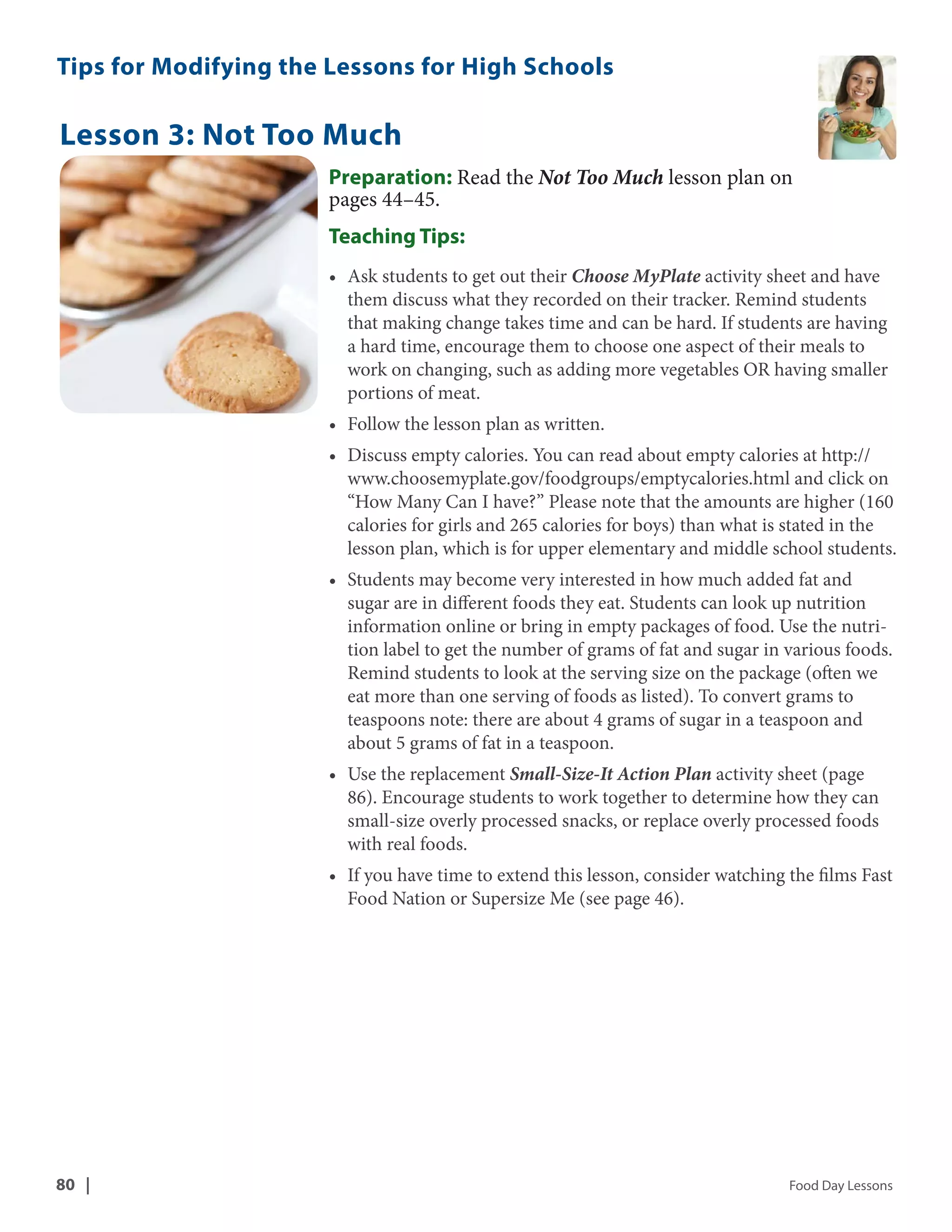 Tips for Modifying the Lessons for High Schools 
Lesson 3: Not Too Much 
Preparation: Read the Not Too Much lesson plan on 
pages 44–45. 
Teaching Tips: 
• Ask students to get out their Choose MyPlate activity sheet and have 
them discuss what they recorded on their tracker. Remind students 
that making change takes time and can be hard. If students are having 
a hard time, encourage them to choose one aspect of their meals to 
work on changing, such as adding more vegetables OR having smaller 
portions of meat. 
• Follow the lesson plan as written. 
• Discuss empty calories. You can read about empty calories at http:// 
www.choosemyplate.gov/foodgroups/emptycalories.html and click on 
“How Many Can I have?” Please note that the amounts are higher (160 
calories for girls and 265 calories for boys) than what is stated in the 
lesson plan, which is for upper elementary and middle school students. 
• Students may become very interested in how much added fat and 
sugar are in different foods they eat. Students can look up nutrition 
information online or bring in empty packages of food. Use the nutri-tion 
label to get the number of grams of fat and sugar in various foods. 
Remind students to look at the serving size on the package (often we 
eat more than one serving of foods as listed). To convert grams to 
teaspoons note: there are about 4 grams of sugar in a teaspoon and 
about 5 grams of fat in a teaspoon. 
• Use the replacement Small-Size-It Action Plan activity sheet (page 
86). Encourage students to work together to determine how they can 
small-size overly processed snacks, or replace overly processed foods 
with real foods. 
• If you have time to extend this lesson, consider watching the films Fast 
Food Nation or Supersize Me (see page 46). 
80 | Food Day Lessons 
 