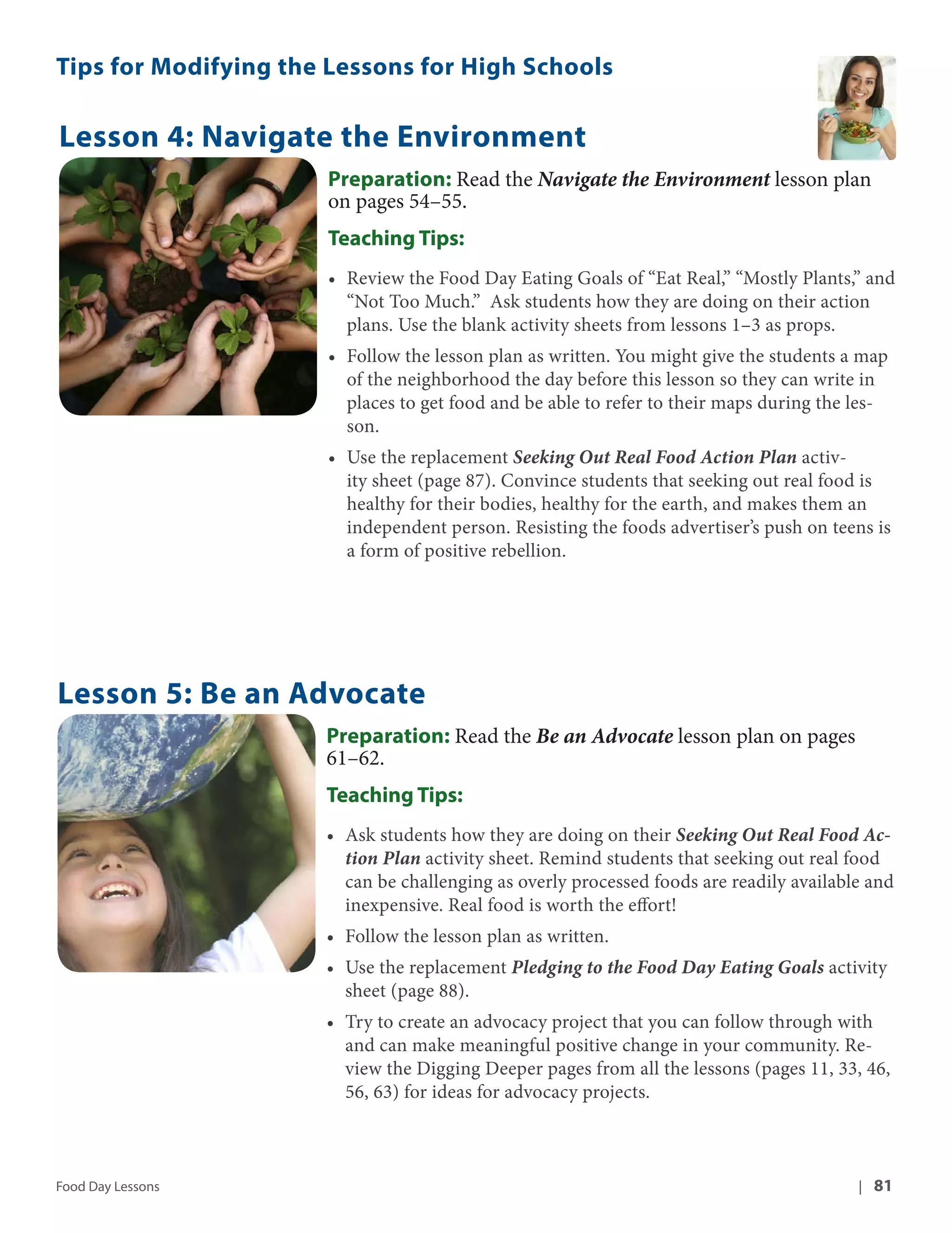 Tips for Modifying the Lessons for High Schools 
Lesson 4: Navigate the Environment 
Preparation: Read the Navigate the Environment lesson plan 
on pages 54–55. 
Teaching Tips: 
• Review the Food Day Eating Goals of “Eat Real,” “Mostly Plants,” and 
“Not Too Much.” Ask students how they are doing on their action 
plans. Use the blank activity sheets from lessons 1–3 as props. 
• Follow the lesson plan as written. You might give the students a map 
of the neighborhood the day before this lesson so they can write in 
places to get food and be able to refer to their maps during the les-son. 
• Use the replacement Seeking Out Real Food Action Plan activ-ity 
sheet (page 87). Convince students that seeking out real food is 
healthy for their bodies, healthy for the earth, and makes them an 
independent person. Resisting the foods advertiser’s push on teens is 
a form of positive rebellion. 
Lesson 5: Be an Advocate 
Preparation: Read the Be an Advocate lesson plan on pages 
61–62. 
Teaching Tips: 
• Ask students how they are doing on their Seeking Out Real Food Ac-tion 
Plan activity sheet. Remind students that seeking out real food 
can be challenging as overly processed foods are readily available and 
inexpensive. Real food is worth the effort! 
• Follow the lesson plan as written. 
• Use the replacement Pledging to the Food Day Eating Goals activity 
sheet (page 88). 
• Try to create an advocacy project that you can follow through with 
and can make meaningful positive change in your community. Re-view 
the Digging Deeper pages from all the lessons (pages 11, 33, 46, 
56, 63) for ideas for advocacy projects. 
Food Day Lessons | 81 
 