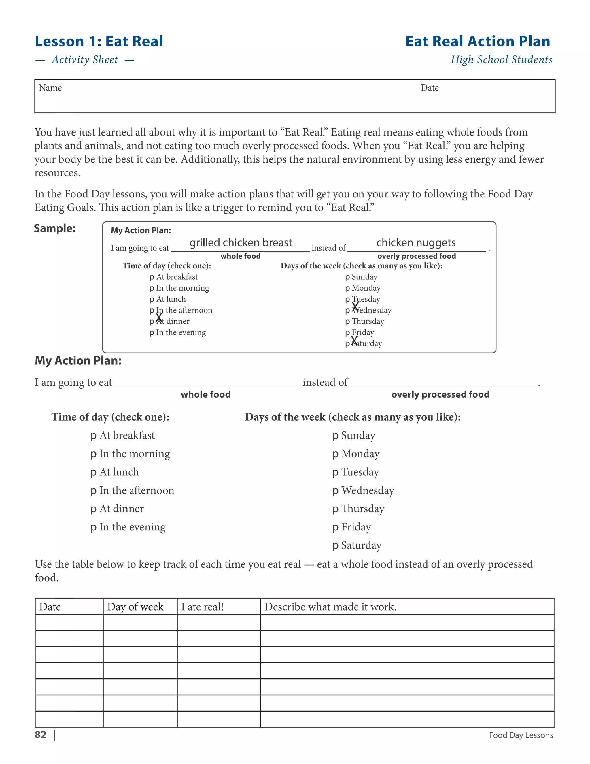 Lesson 1: Eat Real Eat Real Action Plan 
— Activity Sheet — High School Students 
Name Date 
You have just learned all about why it is important to “Eat Real.” Eating real means eating whole foods from 
plants and animals, and not eating too much overly processed foods. When you “Eat Real,” you are helping 
your body be the best it can be. Additionally, this helps the natural environment by using less energy and fewer 
resources. 
In the Food Day lessons, you will make action plans that will get you on your way to following the Food Day 
Eating Goals. This action plan is like a trigger to remind you to “Eat Real.” 
My Action Plan: 
I am going to eat ________________________________ grilled chicken breast instead of ________________________________ chicken nuggets 
. 
whole food overly processed food 
Time of day (check one): Days of the week (check as many as you like): 
p At breakfast p Sunday 
p In the morning p Monday 
p At lunch p Tuesday 
p In the afternoon p X 
Wednesday 
p At dinner p Thursday 
p In the evening p Friday 
X 
p Saturday 
X 
Sample: 
My Action Plan: 
I am going to eat ________________________________ instead of ________________________________ . 
whole food overly processed food 
Time of day (check one): Days of the week (check as many as you like): 
p At breakfast p Sunday 
p In the morning p Monday 
p At lunch p Tuesday 
p In the afternoon p Wednesday 
p At dinner p Thursday 
p In the evening p Friday 
p Saturday 
Use the table below to keep track of each time you eat real — eat a whole food instead of an overly processed 
food. 
Date Day of week I ate real! Describe what made it work. 
82 | Food Day Lessons 
 