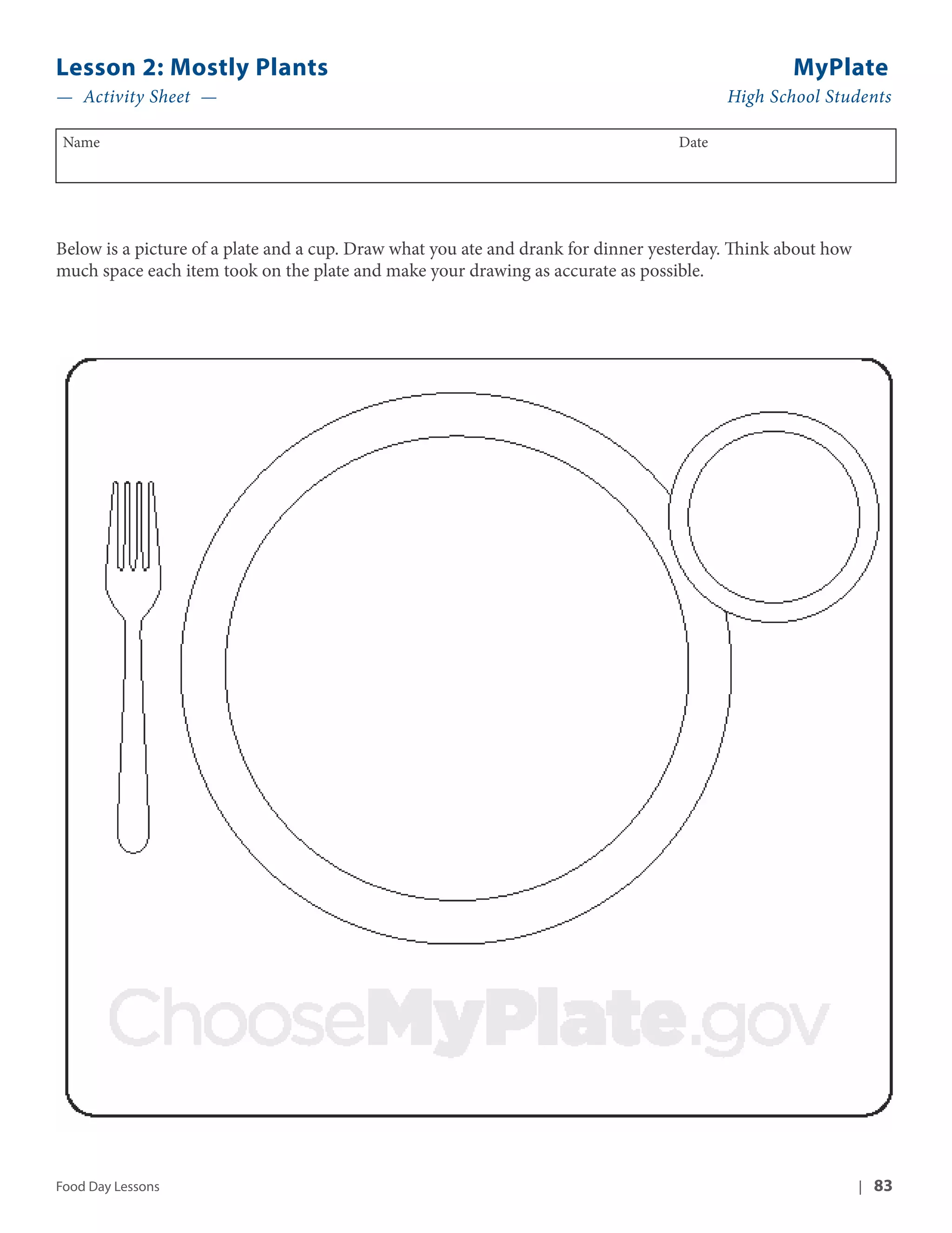 Lesson 2: Mostly Plants MyPlate 
— Activity Sheet — High School Students 
Name Date 
Below is a picture of a plate and a cup. Draw what you ate and drank for dinner yesterday. Think about how 
much space each item took on the plate and make your drawing as accurate as possible. 
Food Day Lessons | 83 
 