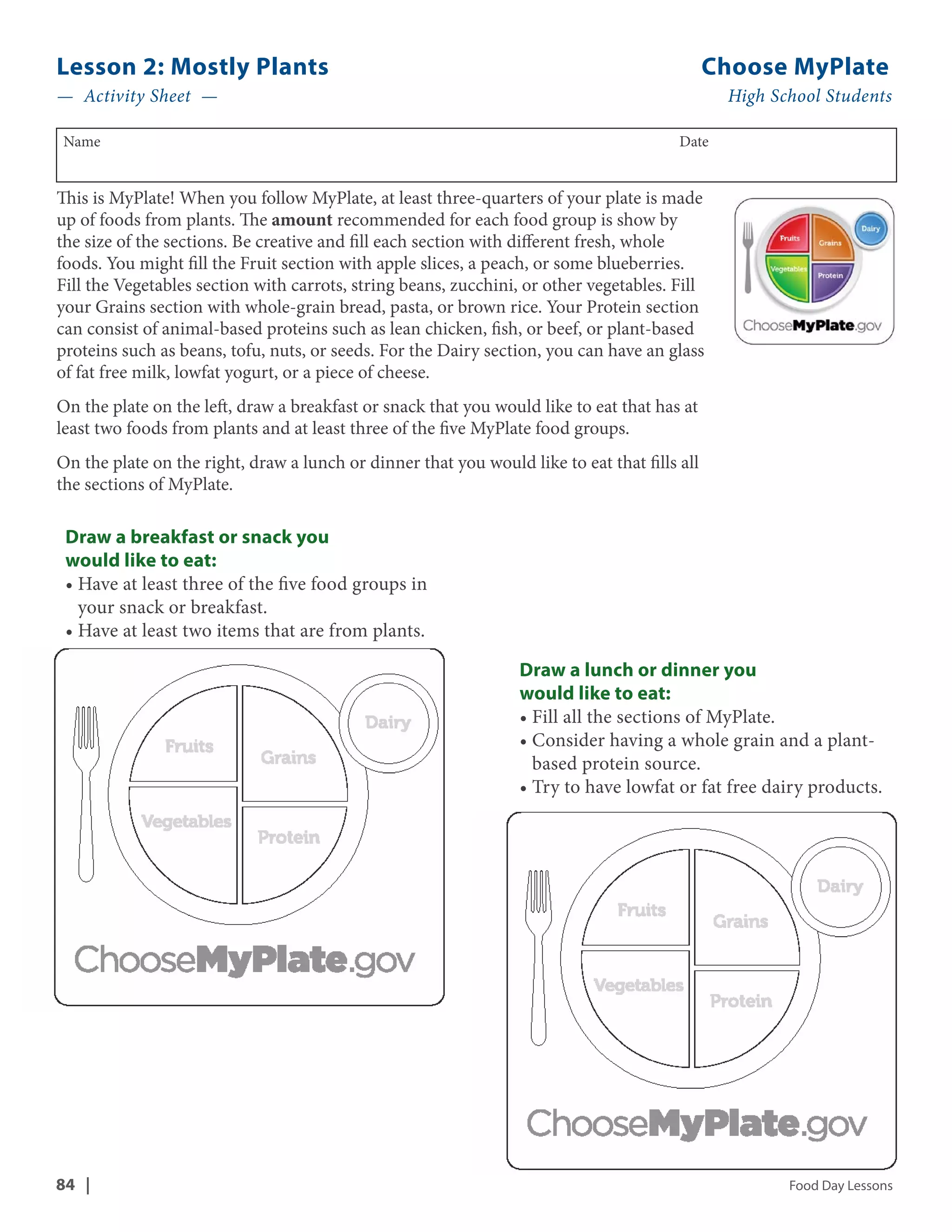 Lesson 2: Mostly Plants Choose MyPlate 
— Activity Sheet — High School Students 
Name Date 
This is MyPlate! When you follow MyPlate, at least three-quarters of your plate is made 
up of foods from plants. The amount recommended for each food group is show by 
the size of the sections. Be creative and fill each section with different fresh, whole 
foods. You might fill the Fruit section with apple slices, a peach, or some blueberries. 
Fill the Vegetables section with carrots, string beans, zucchini, or other vegetables. Fill 
your Grains section with whole-grain bread, pasta, or brown rice. Your Protein section 
can consist of animal-based proteins such as lean chicken, fish, or beef, or plant-based 
proteins such as beans, tofu, nuts, or seeds. For the Dairy section, you can have an glass 
of fat free milk, lowfat yogurt, or a piece of cheese. 
On the plate on the left, draw a breakfast or snack that you would like to eat that has at 
least two foods from plants and at least three of the five MyPlate food groups. 
On the plate on the right, draw a lunch or dinner that you would like to eat that fills all 
the sections of MyPlate. 
Draw a lunch or dinner you 
would like to eat: 
• Fill all the sections of MyPlate. 
• Consider having a whole grain and a plant-based 
protein source. 
• Try to have lowfat or fat free dairy products. 
Draw a breakfast or snack you 
would like to eat: 
• Have at least three of the five food groups in 
your snack or breakfast. 
• Have at least two items that are from plants. 
84 | Food Day Lessons 
 