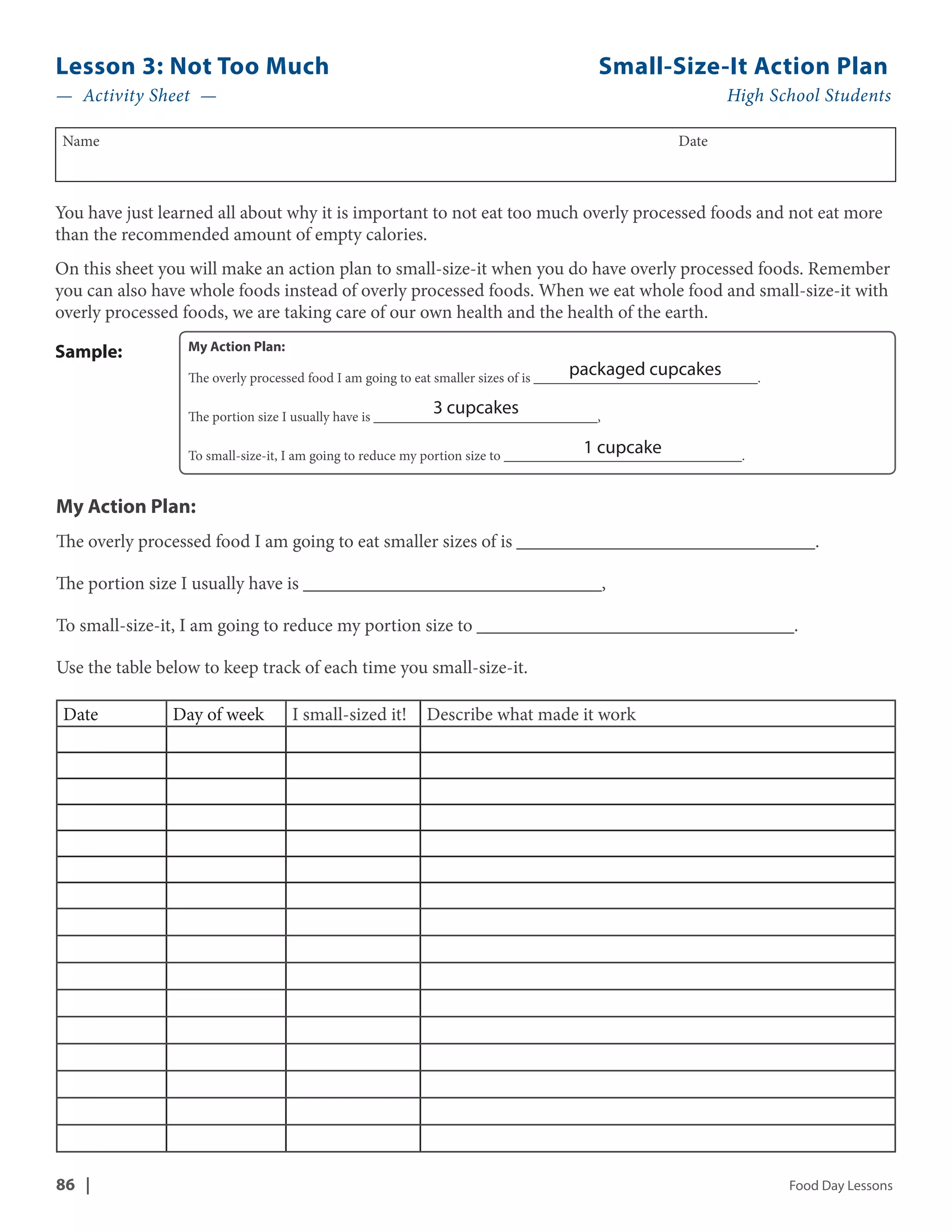 Lesson 3: Not Too Much Small-Size-It Action Plan 
— Activity Sheet — High School Students 
Name Date 
You have just learned all about why it is important to not eat too much overly processed foods and not eat more 
than the recommended amount of empty calories. 
On this sheet you will make an action plan to small-size-it when you do have overly processed foods. Remember 
you can also have whole foods instead of overly processed foods. When we eat whole food and small-size-it with 
overly processed foods, we are taking care of our own health and the health of the earth. 
My Action Plan: 
The overly processed food I am going to eat smaller sizes of is ________________________________. 
packaged cupcakes 
3 cupcakes 
The portion size I usually have is ________________________________, 
1 cupcake 
To small-size-it, I am going to reduce my portion size to __________________________________. 
Sample: 
My Action Plan: 
The overly processed food I am going to eat smaller sizes of is ________________________________. 
The portion size I usually have is ________________________________, 
To small-size-it, I am going to reduce my portion size to __________________________________. 
Use the table below to keep track of each time you small-size-it. 
Date Day of week I small-sized it! Describe what made it work 
86 | Food Day Lessons 
 