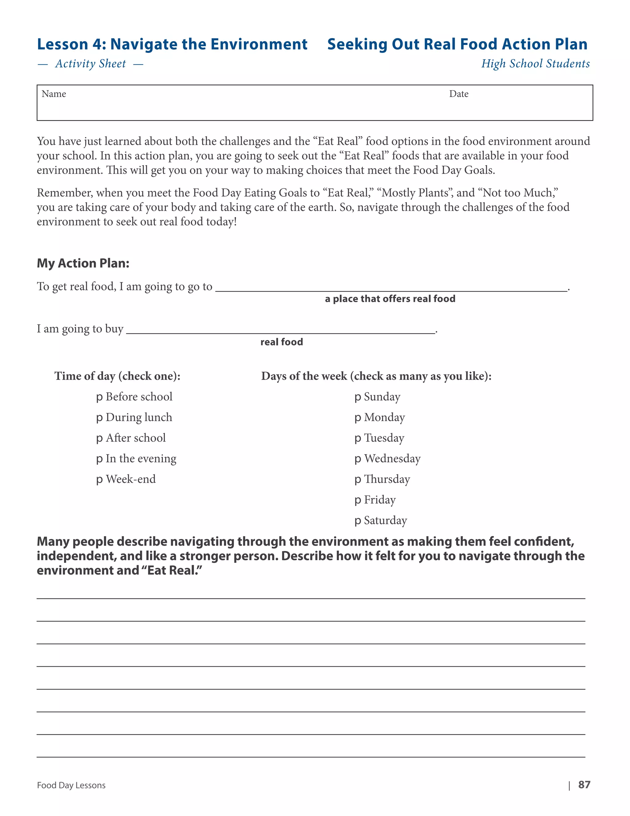 Lesson 4: Navigate the Environment Seeking Out Real Food Action Plan 
— Activity Sheet — High School Students 
Name Date 
You have just learned about both the challenges and the “Eat Real” food options in the food environment around 
your school. In this action plan, you are going to seek out the “Eat Real” foods that are available in your food 
environment. This will get you on your way to making choices that meet the Food Day Goals. 
Remember, when you meet the Food Day Eating Goals to “Eat Real,” “Mostly Plants”, and “Not too Much,” 
you are taking care of your body and taking care of the earth. So, navigate through the challenges of the food 
environment to seek out real food today! 
My Action Plan: 
To get real food, I am going to go to _________________________________________________________. 
a place that offers real food 
I am going to buy __________________________________________________. 
real food 
Time of day (check one): Days of the week (check as many as you like): 
p Before school p Sunday 
p During lunch p Monday 
p After school p Tuesday 
p In the evening p Wednesday 
p Week-end p Thursday 
p Friday 
p Saturday 
Many people describe navigating through the environment as making them feel confident, 
independent, and like a stronger person. Describe how it felt for you to navigate through the 
environment and “Eat Real.” 
__________________________________________________________________________________ 
__________________________________________________________________________________ 
__________________________________________________________________________________ 
__________________________________________________________________________________ 
__________________________________________________________________________________ 
__________________________________________________________________________________ 
__________________________________________________________________________________ 
__________________________________________________________________________________ 
Food Day Lessons | 87 
 