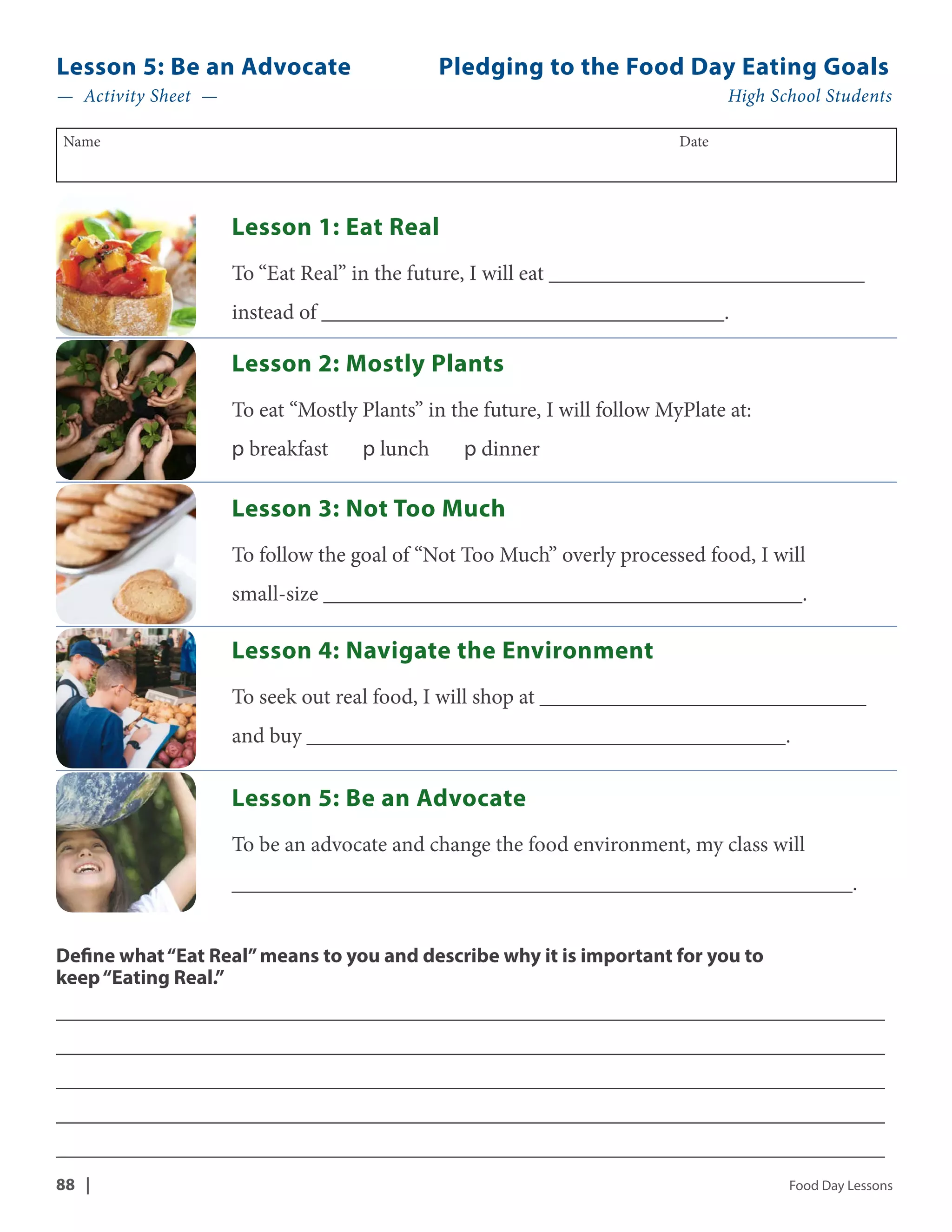 Lesson 5: Be an Advocate Pledging to the Food Day Eating Goals 
— Activity Sheet — High School Students 
Name Date 
Lesson 1: Eat Real 
To “Eat Real” in the future, I will eat _____________________________ 
instead of _____________________________________. 
Lesson 2: Mostly Plants 
To eat “Mostly Plants” in the future, I will follow MyPlate at: 
p breakfast p lunch p dinner 
Lesson 3: Not Too Much 
To follow the goal of “Not Too Much” overly processed food, I will 
small-size ____________________________________________. 
Lesson 4: Navigate the Environment 
To seek out real food, I will shop at ______________________________ 
and buy ____________________________________________. 
Lesson 5: Be an Advocate 
To be an advocate and change the food environment, my class will 
_________________________________________________________. 
Define what “Eat Real” means to you and describe why it is important for you to 
keep “Eating Real.” 
__________________________________________________________________________________ 
__________________________________________________________________________________ 
__________________________________________________________________________________ 
__________________________________________________________________________________ 
__________________________________________________________________________________ 
88 | Food Day Lessons 
