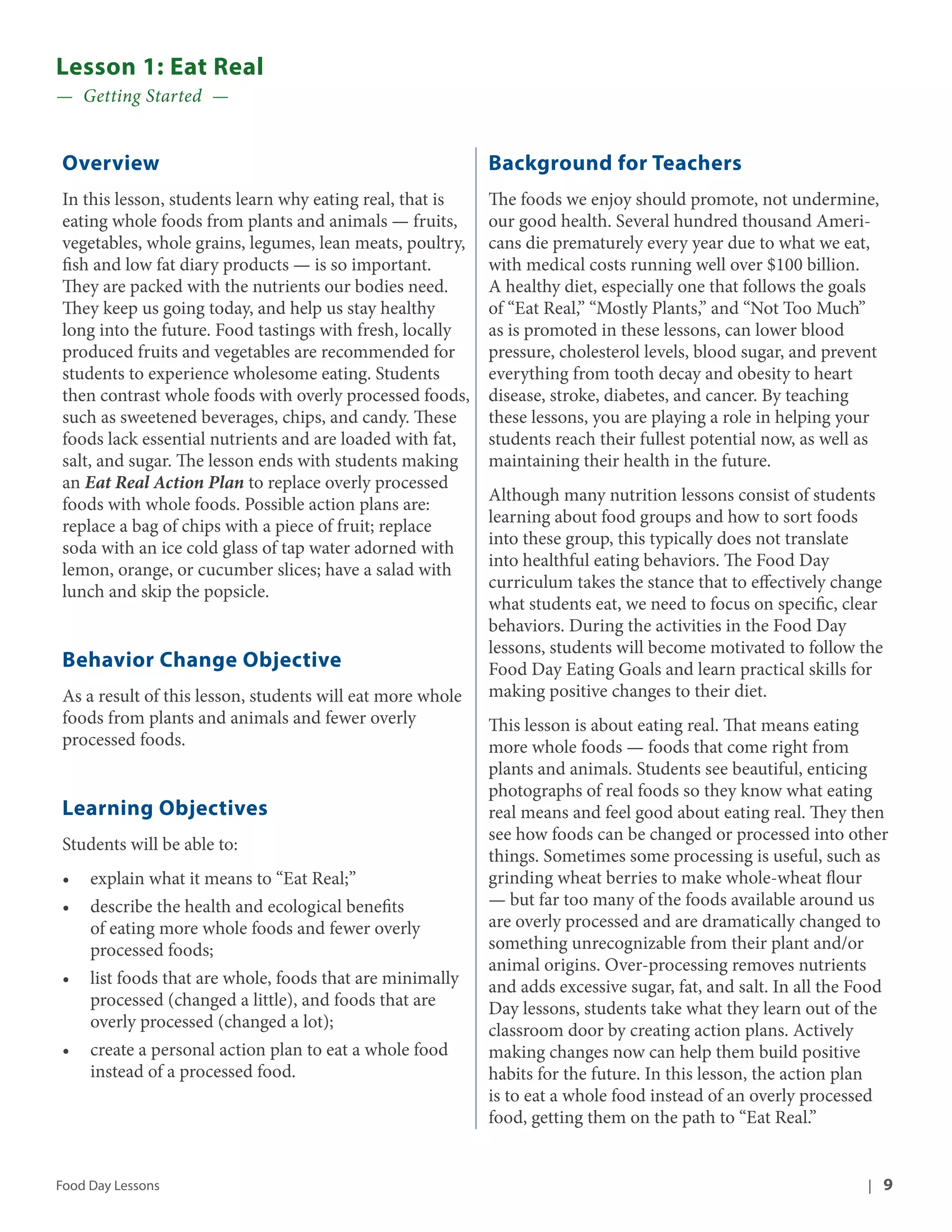 Lesson 1: Eat Real 
— Getting Started — 
Overview 
In this lesson, students learn why eating real, that is 
eating whole foods from plants and animals — fruits, 
vegetables, whole grains, legumes, lean meats, poultry, 
fish and low fat diary products — is so important. 
They are packed with the nutrients our bodies need. 
They keep us going today, and help us stay healthy 
long into the future. Food tastings with fresh, locally 
produced fruits and vegetables are recommended for 
students to experience wholesome eating. Students 
then contrast whole foods with overly processed foods, 
such as sweetened beverages, chips, and candy. These 
foods lack essential nutrients and are loaded with fat, 
salt, and sugar. The lesson ends with students making 
an Eat Real Action Plan to replace overly processed 
foods with whole foods. Possible action plans are: 
replace a bag of chips with a piece of fruit; replace 
soda with an ice cold glass of tap water adorned with 
lemon, orange, or cucumber slices; have a salad with 
lunch and skip the popsicle. 
Behavior Change Objective 
As a result of this lesson, students will eat more whole 
foods from plants and animals and fewer overly 
processed foods. 
Learning Objectives 
Students will be able to: 
• explain what it means to “Eat Real;” 
• describe the health and ecological benefits 
of eating more whole foods and fewer overly 
processed foods; 
• list foods that are whole, foods that are minimally 
processed (changed a little), and foods that are 
overly processed (changed a lot); 
• create a personal action plan to eat a whole food 
instead of a processed food. 
Background for Teachers 
The foods we enjoy should promote, not undermine, 
our good health. Several hundred thousand Ameri-cans 
die prematurely every year due to what we eat, 
with medical costs running well over $100 billion. 
A healthy diet, especially one that follows the goals 
of “Eat Real,” “Mostly Plants,” and “Not Too Much” 
as is promoted in these lessons, can lower blood 
pressure, cholesterol levels, blood sugar, and prevent 
everything from tooth decay and obesity to heart 
disease, stroke, diabetes, and cancer. By teaching 
these lessons, you are playing a role in helping your 
students reach their fullest potential now, as well as 
maintaining their health in the future. 
Although many nutrition lessons consist of students 
learning about food groups and how to sort foods 
into these group, this typically does not translate 
into healthful eating behaviors. The Food Day 
curriculum takes the stance that to effectively change 
what students eat, we need to focus on specific, clear 
behaviors. During the activities in the Food Day 
lessons, students will become motivated to follow the 
Food Day Eating Goals and learn practical skills for 
making positive changes to their diet. 
This lesson is about eating real. That means eating 
more whole foods — foods that come right from 
plants and animals. Students see beautiful, enticing 
photographs of real foods so they know what eating 
real means and feel good about eating real. They then 
see how foods can be changed or processed into other 
things. Sometimes some processing is useful, such as 
grinding wheat berries to make whole-wheat flour 
— but far too many of the foods available around us 
are overly processed and are dramatically changed to 
something unrecognizable from their plant and/or 
animal origins. Over-processing removes nutrients 
and adds excessive sugar, fat, and salt. In all the Food 
Day lessons, students take what they learn out of the 
classroom door by creating action plans. Actively 
making changes now can help them build positive 
habits for the future. In this lesson, the action plan 
is to eat a whole food instead of an overly processed 
food, getting them on the path to “Eat Real.” 
Food Day Lessons | 9 
 