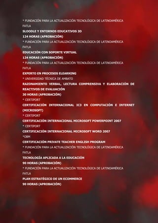 * FUNDACIÓN PARA LA ACTUALIZACIÓN TECNOLÓGICA DE LATINOAMÉRICA
FATLA
SLOODLE Y ENTORNOS EDUCATIVOS 3D
124 HORAS (APROBACIÓN)
* FUNDACIÓN PARA LA ACTUALIZACIÓN TECNOLÓGICA DE LATINOAMÉRICA
FATLA
EDUCACIÓN CON SOPORTE VIRTUAL
124 HORAS (APROBACIÓN)
* FUNDACIÓN PARA LA ACTUALIZACIÓN TECNOLÓGICA DE LATINOAMÉRICA
FATLA
EXPERTO EN PROCESOS ELEARNING
* UNIVERSIDAD TÉCNICA DE AMBATO
RAZONAMIENTO VERBAL, LECTURA COMPRENSIVA Y ELABORACIÓN DE
REACTIVOS DE EVALUACIÓN
30 HORAS (APROBACIÓN)
* CERTIPORT
CERTIFICACIÓN INTERNACIONAL IC3 EN COMPUTACIÓN E INTERNET
(MICROSOFT)
* CERTIPORT
CERTIFICACIÓN INTERNACIONAL MICROSOFT POWERPOINT 2007
* CERTIPORT
CERTIFICACIÓN INTERNACIONAL MICROSOFT WORD 2007
*OBM
CERTIFICACIÓN PRIVATE TEACHER ENGLISH PROGRAM
* FUNDACIÓN PARA LA ACTUALIZACIÓN TECNOLÓGICA DE LATINOAMÉRICA
FATLA
TECNOLOGÍA APLICADA A LA EDUCACIÓN
90 HORAS (APROBACIÓN)
* FUNDACIÓN PARA LA ACTUALIZACIÓN TECNOLÓGICA DE LATINOAMÉRICA
FATLA
PLAN ESTRATÉGICO DE UN ECOMMERCE
90 HORAS (APROBACIÓN)
 