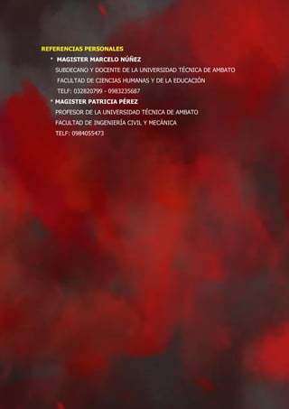 REFERENCIAS PERSONALES
* MAGISTER MARCELO NÚÑEZ
SUBDECANO Y DOCENTE DE LA UNIVERSIDAD TÉCNICA DE AMBATO
FACULTAD DE CIENCIAS HUMANAS Y DE LA EDUCACIÓN
TELF: 032820799 - 0983235687
* MAGISTER PATRICIA PÉREZ
PROFESOR DE LA UNIVERSIDAD TÉCNICA DE AMBATO
FACULTAD DE INGENIERÍA CIVIL Y MECÁNICA
TELF: 0984055473
 