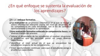 ¿En qué enfoque se sustenta la evaluación de
los aprendizajes?
En un enfoque formativo.
 La evaluación es un proceso sistemático en el que se recoge y
valora información relevante acerca del nivel de desarrollo de
las competencias en cada estudiante, con el fin de contribuir
oportunamente a mejorar su aprendizaje.
Una evaluación formativa enfocada en competencias busca, en
diversos tramos del proceso:
Valorar el desempeño de los estudiantes al resolver situaciones
o problemas que les permitan poner en juego diversas
capacidades.
Identificar el nivel actual en el que se encuentran los
estudiantes respecto de las competencias.
Crear oportunidades continuas para que el estudiante ponga a
prueba sus capacidades.
 