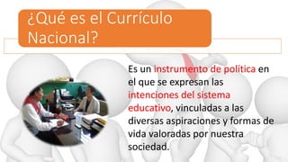 ¿Qué es el Currículo
Nacional?
Es un instrumento de política en
el que se expresan las
intenciones del sistema
educativo, vinculadas a las
diversas aspiraciones y formas de
vida valoradas por nuestra
sociedad.
 
