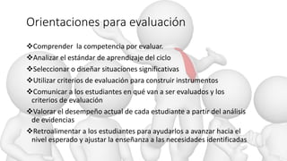 Orientaciones para evaluación
Comprender la competencia por evaluar.
Analizar el estándar de aprendizaje del ciclo
Seleccionar o diseñar situaciones significativas
Utilizar criterios de evaluación para construir instrumentos
Comunicar a los estudiantes en qué van a ser evaluados y los
criterios de evaluación
Valorar el desempeño actual de cada estudiante a partir del análisis
de evidencias
Retroalimentar a los estudiantes para ayudarlos a avanzar hacia el
nivel esperado y ajustar la enseñanza a las necesidades identificadas
 