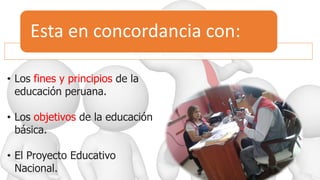 Esta en concordancia con:
• Los fines y principios de la
educación peruana.
• Los objetivos de la educación
básica.
• El Proyecto Educativo
Nacional.
 