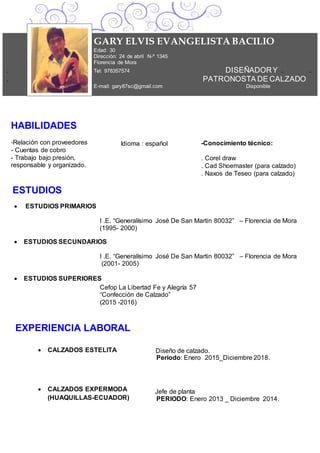 HABILIDADES
-Relación con proveedores
- Cuentas de cobro
- Trabajo bajo presión,
responsable y organizado.
Idioma : español -Conocimiento técnico:
. Corel draw
. Cad Shoemaster (para calzado)
. Naxos de Teseo (para calzado)
ESTUDIOS
 ESTUDIOS PRIMARIOS
I .E. “Generalísimo José De San Martin 80032” – Florencia de Mora
(1995- 2000)
 ESTUDIOS SECUNDARIOS
I .E. “Generalísimo José De San Martin 80032” – Florencia de Mora
(2001- 2005)
 ESTUDIOS SUPERIORES
Cefop La Libertad Fe y Alegría 57
“Confección de Calzado”
(2015 -2016)
Año Titulo xxxxxxxxxxxxxxxxxxxxxxxxxxxxxxxxxxx
Ciudad-País Universidad o institución
EXPERIENCIA LABORAL
 CALZADOS ESTELITA
 CALZADOS EXPERMODA
(HUAQUILLAS-ECUADOR)
Diseño de calzado.
Periodo: Enero 2015_Diciembre 2018.
Jefe de planta
PERIODO: Enero 2013 _ Diciembre 2014.
GARY ELVIS EVANGELISTA BACILIO
Edad: 30
Dirección: 24 de abril N-º 1345
Florencia de Mora
. Tel: 978357574 DISEÑADORY . .
. PATRONOSTA DE CALZADO
E-mail: gary87sc@gmail.com Disponible
 