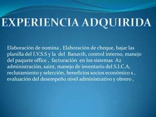 EXPERIENCIA ADQUIRIDA Elaboración de nomina , Elaboración de cheque, bajar las planilla del I.V.S.S y la del Banavih, control interno, manejo del paquete office , facturación en los sistemas A2 administración, saint, manejo de inventario del S.I.C.A, reclutamiento y selección, beneficios socios económico s , evaluación del desempeño nivel administrativo y obrero ,