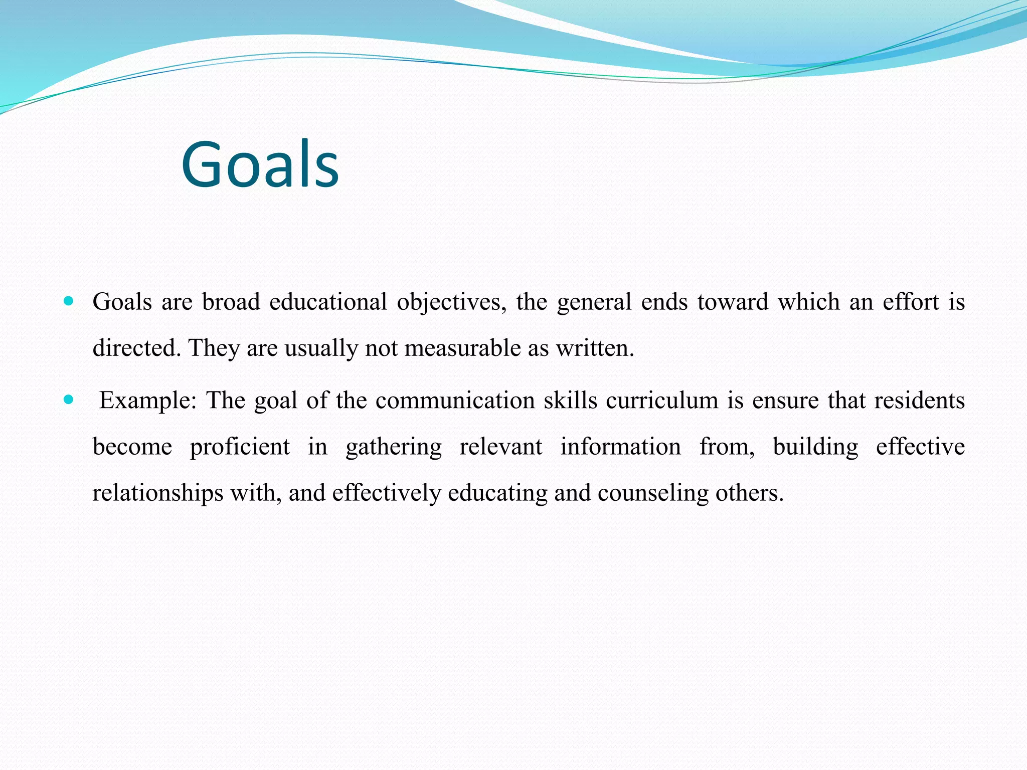 Goals
 Goals are broad educational objectives, the general ends toward which an effort is
directed. They are usually not measurable as written.
 Example: The goal of the communication skills curriculum is ensure that residents
become proficient in gathering relevant information from, building effective
relationships with, and effectively educating and counseling others.
 