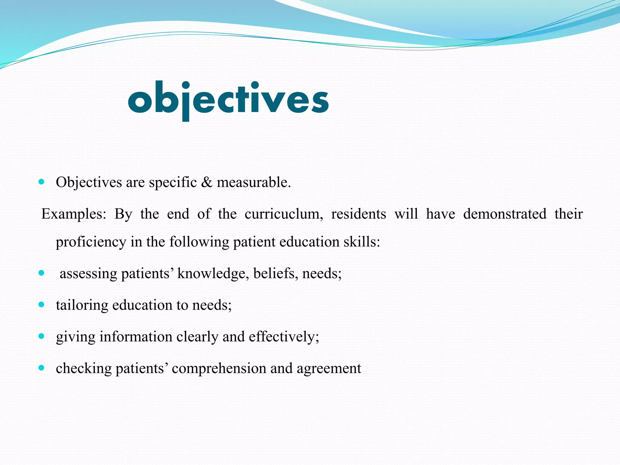 objectives
 Objectives are specific & measurable.
Examples: By the end of the curricuclum, residents will have demonstrated their
proficiency in the following patient education skills:
 assessing patients’ knowledge, beliefs, needs;
 tailoring education to needs;
 giving information clearly and effectively;
 checking patients’ comprehension and agreement
 