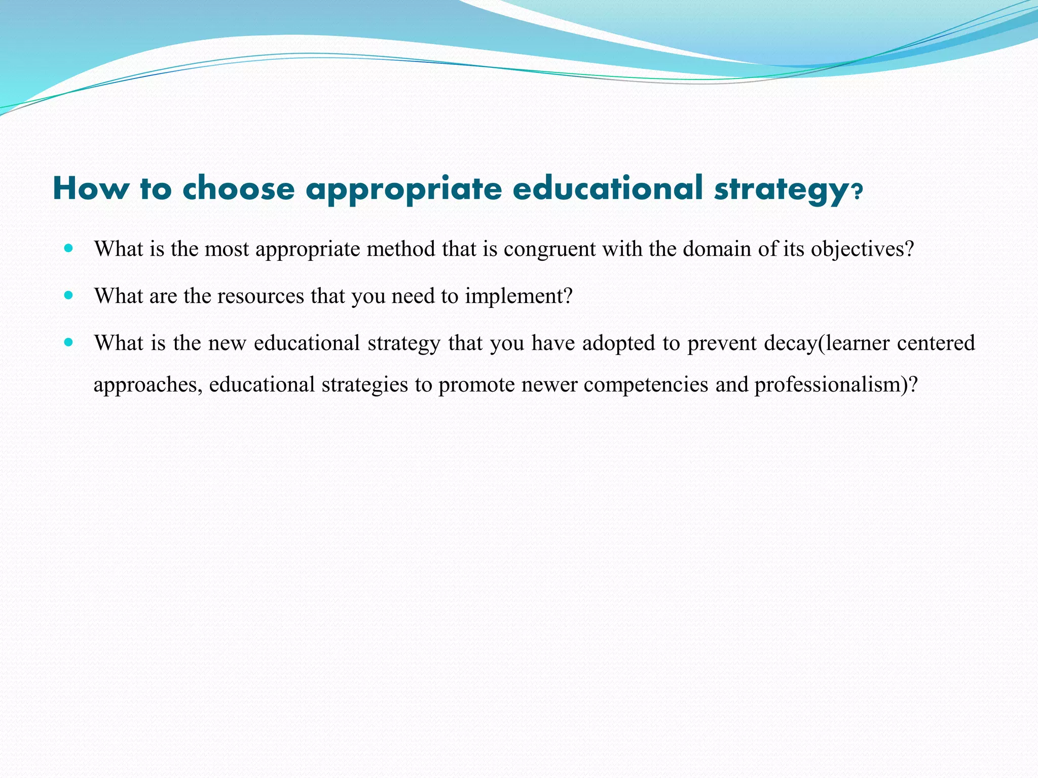 How to choose appropriate educational strategy?
 What is the most appropriate method that is congruent with the domain of its objectives?
 What are the resources that you need to implement?
 What is the new educational strategy that you have adopted to prevent decay(learner centered
approaches, educational strategies to promote newer competencies and professionalism)?
 