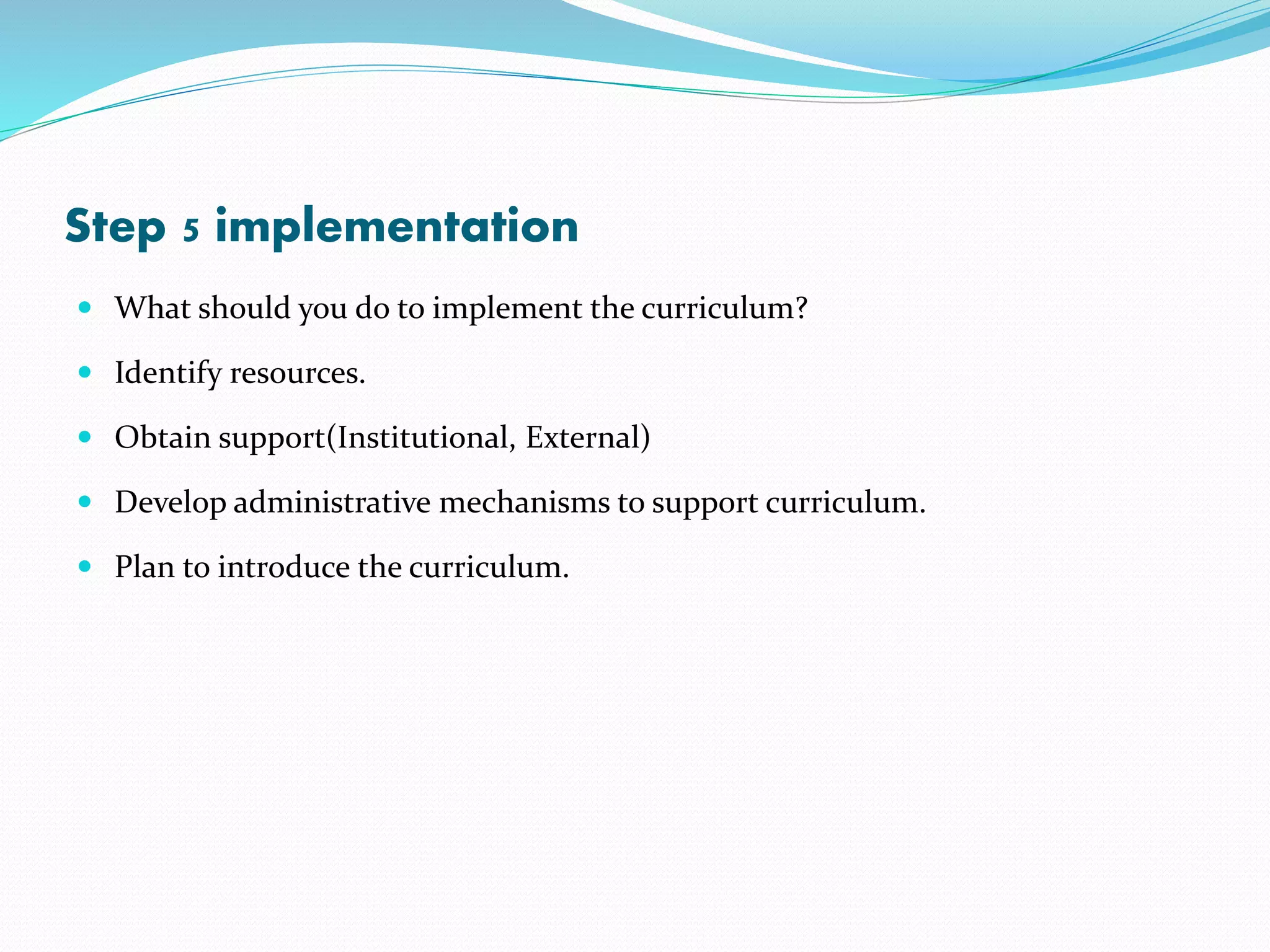 Step 5 implementation
 What should you do to implement the curriculum?
 Identify resources.
 Obtain support(Institutional, External)
 Develop administrative mechanisms to support curriculum.
 Plan to introduce the curriculum.
 