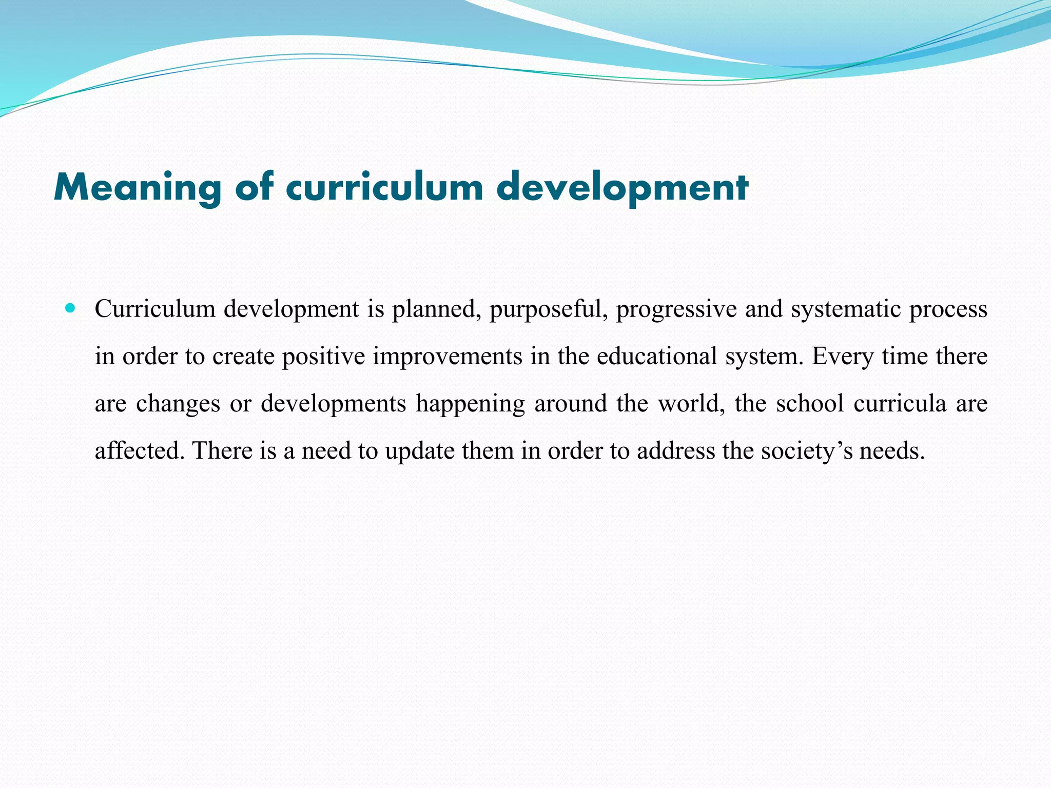 Meaning of curriculum development
 Curriculum development is planned, purposeful, progressive and systematic process
in order to create positive improvements in the educational system. Every time there
are changes or developments happening around the world, the school curricula are
affected. There is a need to update them in order to address the society’s needs.
 