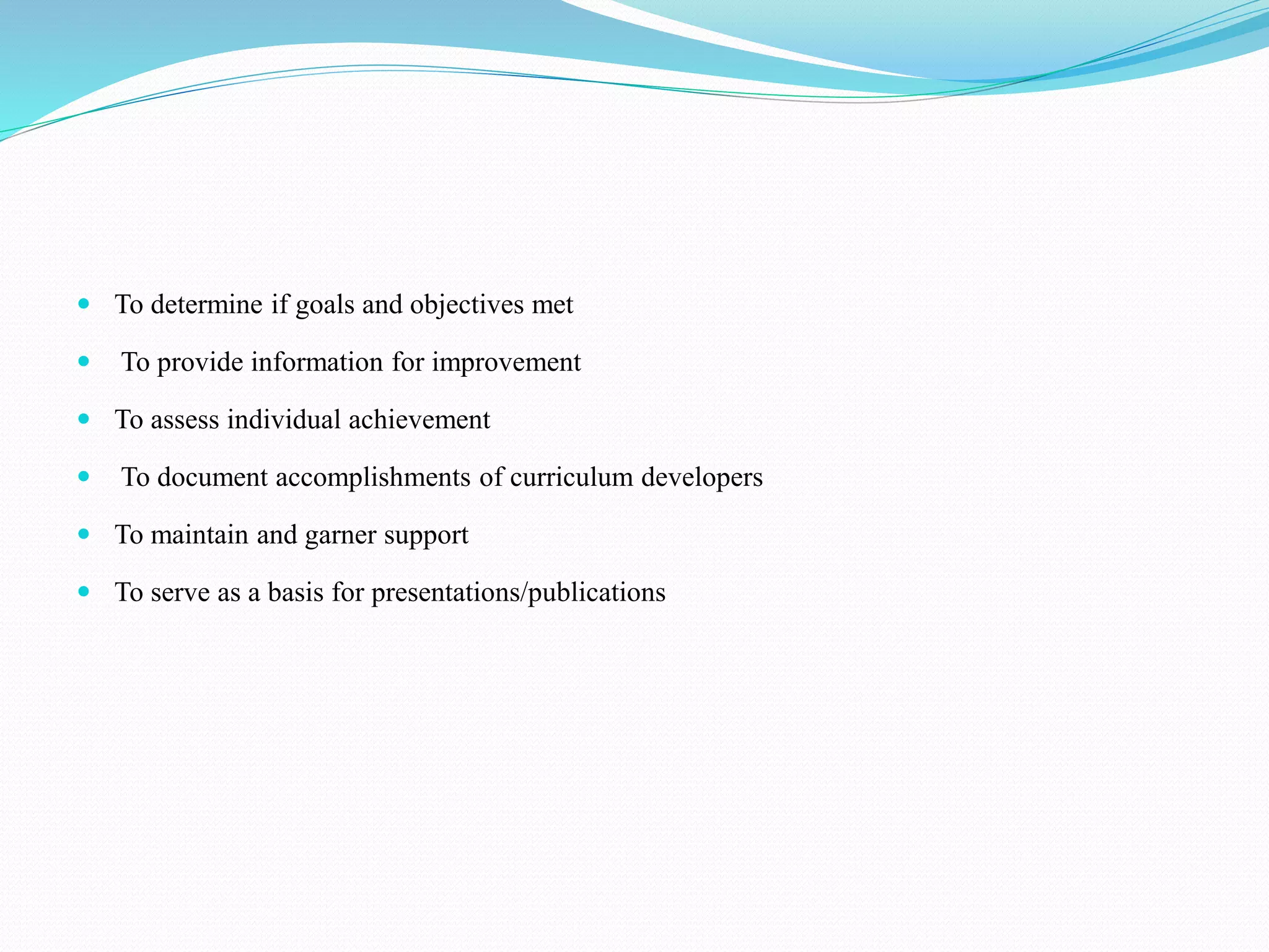  To determine if goals and objectives met
 To provide information for improvement
 To assess individual achievement
 To document accomplishments of curriculum developers
 To maintain and garner support
 To serve as a basis for presentations/publications
 