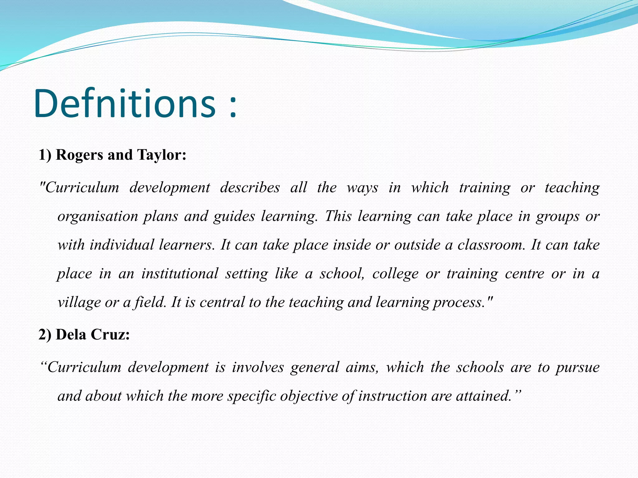 Defnitions :
1) Rogers and Taylor:
"Curriculum development describes all the ways in which training or teaching
organisation plans and guides learning. This learning can take place in groups or
with individual learners. It can take place inside or outside a classroom. It can take
place in an institutional setting like a school, college or training centre or in a
village or a field. It is central to the teaching and learning process."
2) Dela Cruz:
“Curriculum development is involves general aims, which the schools are to pursue
and about which the more specific objective of instruction are attained.”
 