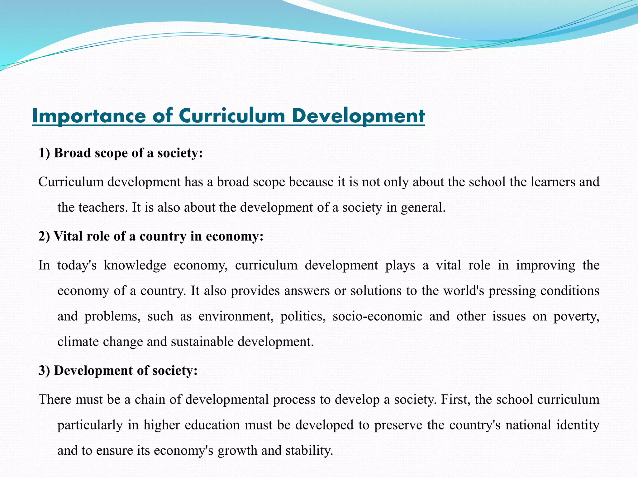 Importance of Curriculum Development
1) Broad scope of a society:
Curriculum development has a broad scope because it is not only about the school the learners and
the teachers. It is also about the development of a society in general.
2) Vital role of a country in economy:
In today's knowledge economy, curriculum development plays a vital role in improving the
economy of a country. It also provides answers or solutions to the world's pressing conditions
and problems, such as environment, politics, socio-economic and other issues on poverty,
climate change and sustainable development.
3) Development of society:
There must be a chain of developmental process to develop a society. First, the school curriculum
particularly in higher education must be developed to preserve the country's national identity
and to ensure its economy's growth and stability.
 