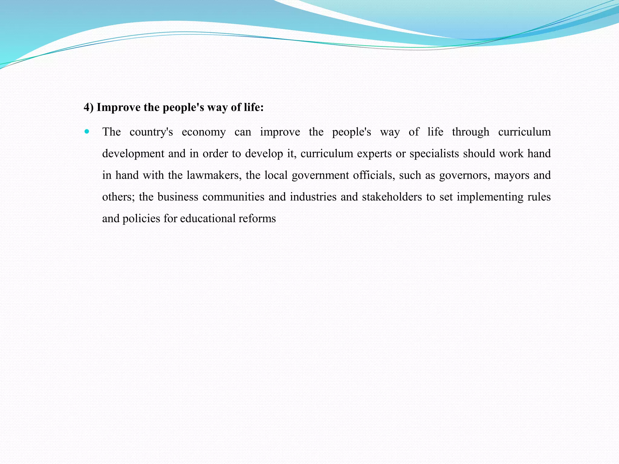 4) Improve the people's way of life:
 The country's economy can improve the people's way of life through curriculum
development and in order to develop it, curriculum experts or specialists should work hand
in hand with the lawmakers, the local government officials, such as governors, mayors and
others; the business communities and industries and stakeholders to set implementing rules
and policies for educational reforms
 