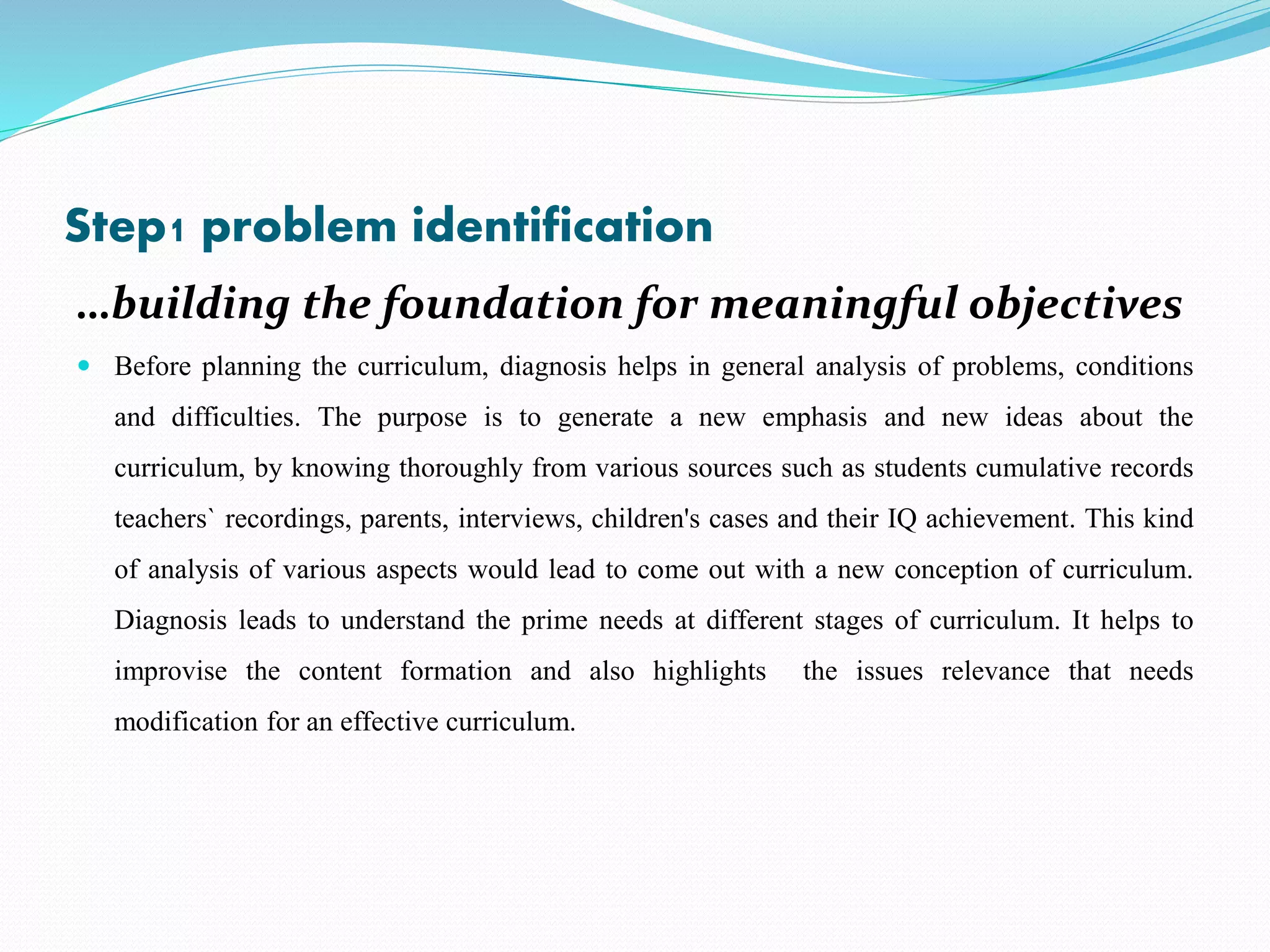 Step1 problem identification
…building the foundation for meaningful objectives
 Before planning the curriculum, diagnosis helps in general analysis of problems, conditions
and difficulties. The purpose is to generate a new emphasis and new ideas about the
curriculum, by knowing thoroughly from various sources such as students cumulative records
teachers` recordings, parents, interviews, children's cases and their IQ achievement. This kind
of analysis of various aspects would lead to come out with a new conception of curriculum.
Diagnosis leads to understand the prime needs at different stages of curriculum. It helps to
improvise the content formation and also highlights the issues relevance that needs
modification for an effective curriculum.
 