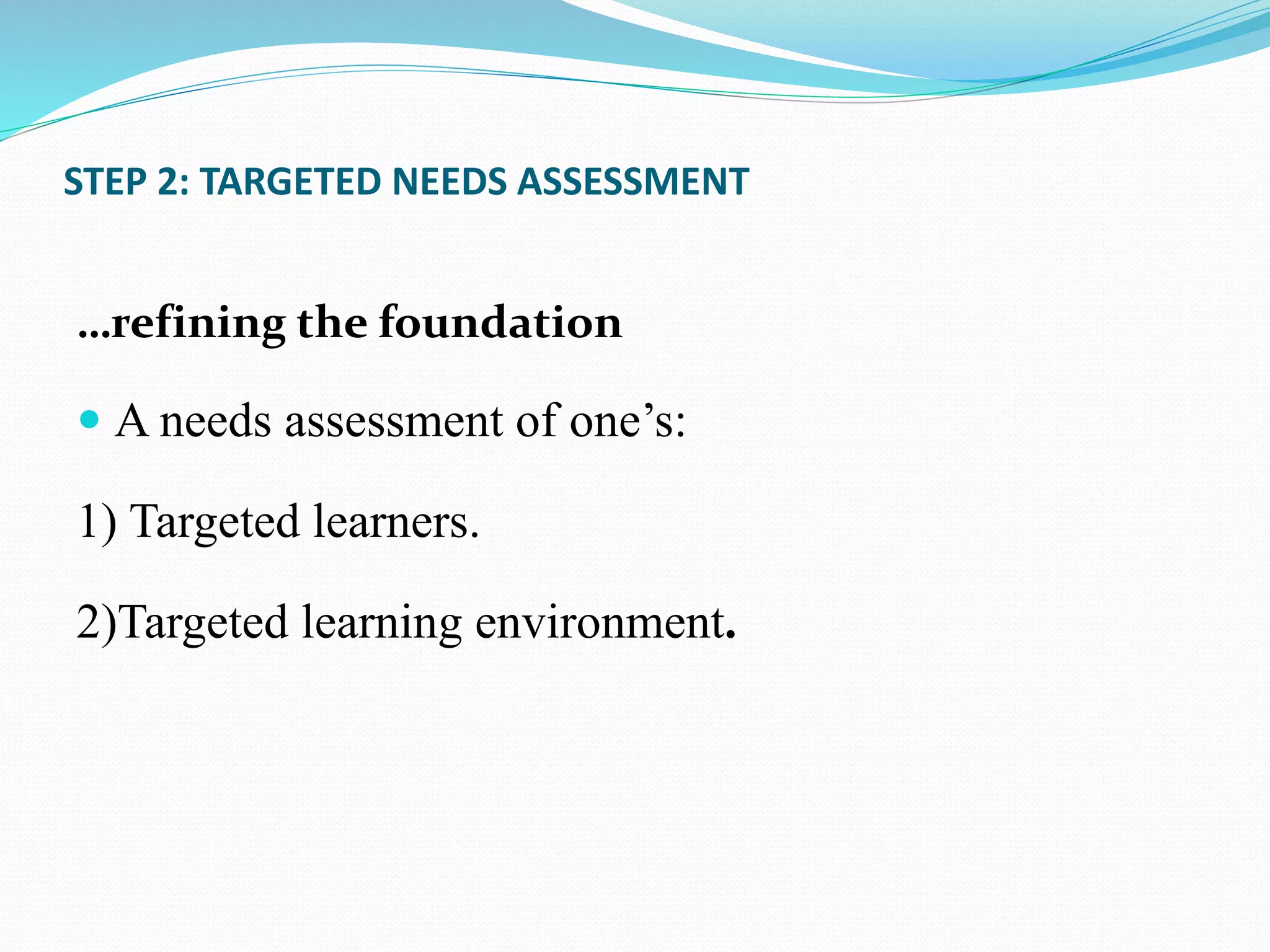 STEP 2: TARGETED NEEDS ASSESSMENT
…refining the foundation
 A needs assessment of one’s:
1) Targeted learners.
2)Targeted learning environment.
 