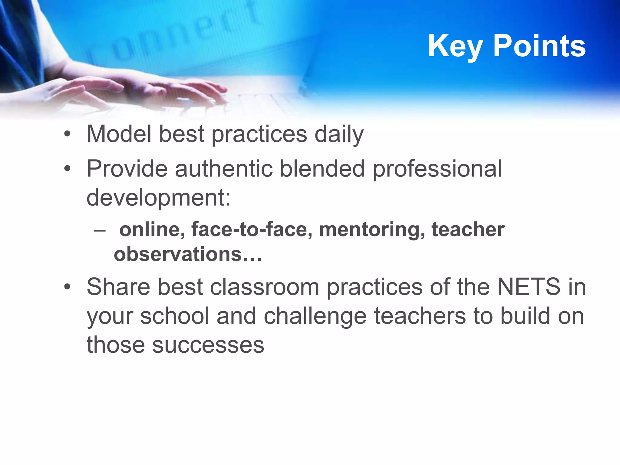 More Key PointsTeachers assess their own implementation of NETS using digital tools: NETS Profiler ProSchool 2.0 Reflection Tool for NETS-TEstablish personal learning communities and give teachers time to collaborate Establish school-wide goals for implementing NETSDetermine a starting point (where are teachers) build from there