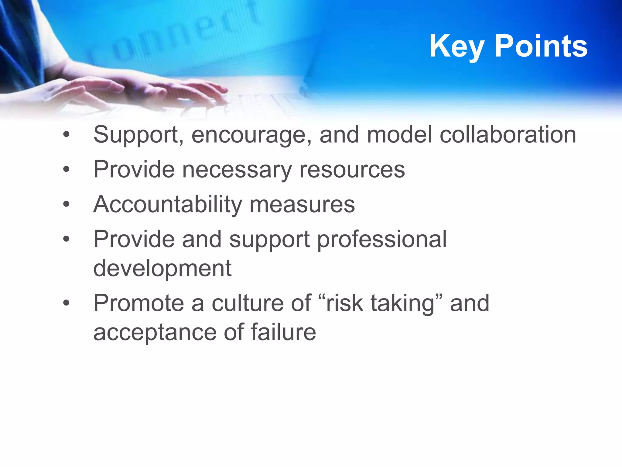 Key PointsSupport, encourage, and model collaborationProvide necessary resources Accountability measures Provide and support professional developmentPromote a culture of “risk taking” and acceptance of failureMore Key PointsModel digital citizenship in their leadership practices Broaden assessment tools to include digital formsImplement the NETS for students, teachers, and administrators into daily school practicesSupport quality curriculum