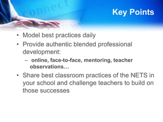 More Key PointsTeachers assess their own implementation of NETS using digital tools: NETS Profiler ProSchool 2.0 Reflection Tool for NETS-TEstablish personal learning communities and give teachers time to collaborate Establish school-wide goals for implementing NETSDetermine a starting point (where are teachers) build from there