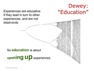 Dewey:
Experiences are educative
if they lead in turn to other
                                   “Education”
experiences, and are not
dead-ends




  So education is about

  openi        ng up experiences
 10 December 2012
 
