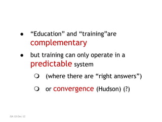        “Education” and “training”are
                complementary
               but training can only operate in a
                predictable system
                  (where there are “right answers”)

                  or convergence (Hudson) (?)



JSA 10-Dec-12
 